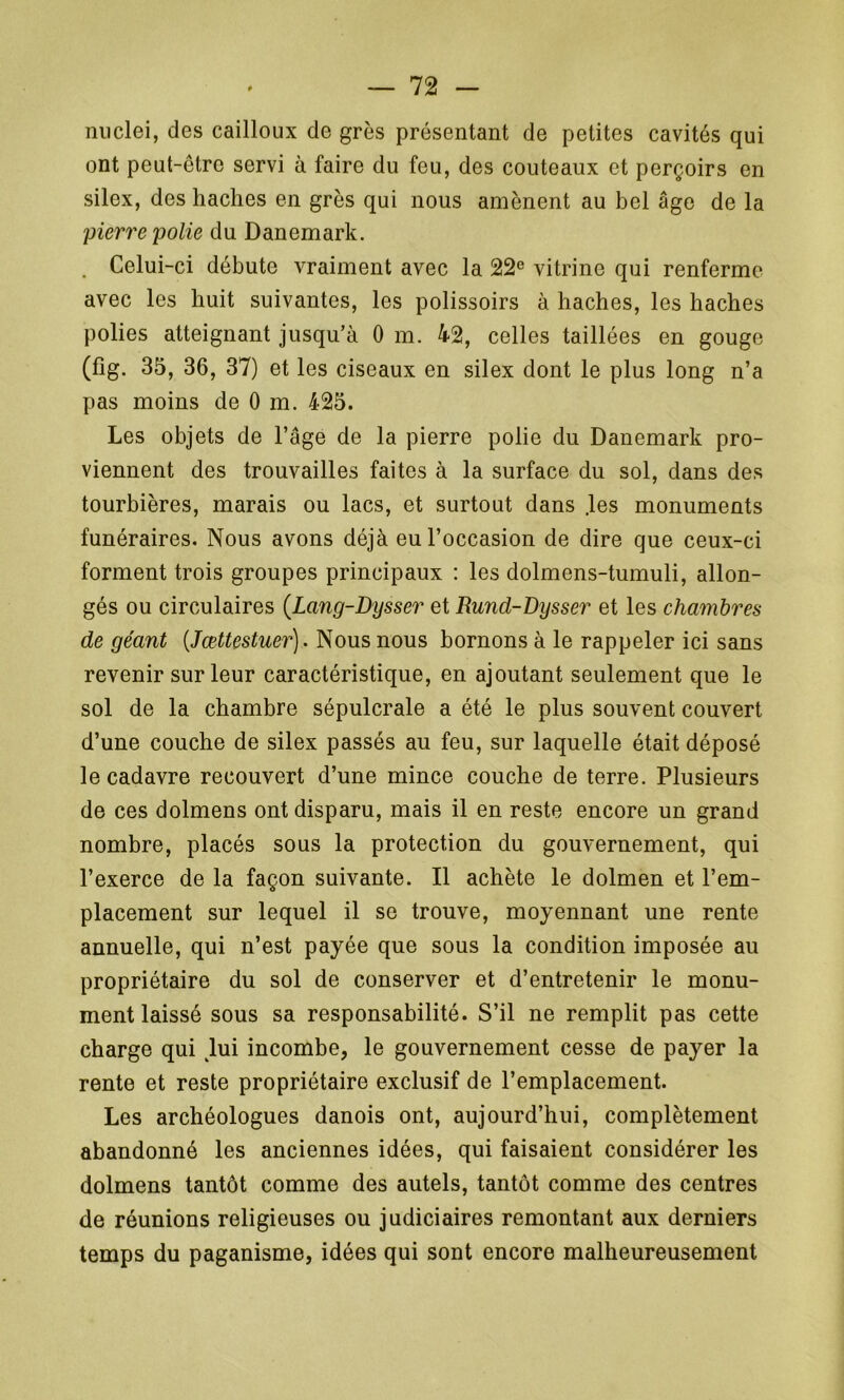 nuclei, des cailloux de grès présentant de petites cavités qui ont peut-être servi à faire du feu, des couteaux et perçoirs en silex, des haches en grès qui nous amènent au bel âge de la pierre polie du Danemark. . Celui-ci débute vraiment avec la 22e vitrine qui renferme avec les huit suivantes, les polissoirs à haches, les haches polies atteignant jusqu’à 0 m. 42, celles taillées en gouge (fig. 35, 36, 37) et les ciseaux en silex dont le plus long n’a pas moins de 0 m. 425. Les objets de l’âge de la pierre polie du Danemark pro- viennent des trouvailles faites à la surface du sol, dans des tourbières, marais ou lacs, et surtout dans les monuments funéraires. Nous avons déjà eu l’occasion de dire que ceux-ci forment trois groupes principaux : les dolmens-tumuli, allon- gés ou circulaires (Lang-Dysser et Rund-Dysser et les chambres de géant (Jœttestuer). Nous nous bornons à le rappeler ici sans revenir sur leur caractéristique, en ajoutant seulement que le sol de la chambre sépulcrale a été le plus souvent couvert d’une couche de silex passés au feu, sur laquelle était déposé le cadavre recouvert d’une mince couche de terre. Plusieurs de ces dolmens ont disparu, mais il en reste encore un grand nombre, placés sous la protection du gouvernement, qui l’exerce de la façon suivante. Il achète le dolmen et l’em- placement sur lequel il se trouve, moyennant une rente annuelle, qui n’est payée que sous la condition imposée au propriétaire du sol de conserver et d’entretenir le monu- ment laissé sous sa responsabilité. S’il ne remplit pas cette charge qui hii incombe, le gouvernement cesse de payer la rente et reste propriétaire exclusif de l’emplacement. Les archéologues danois ont, aujourd’hui, complètement abandonné les anciennes idées, qui faisaient considérer les dolmens tantôt comme des autels, tantôt comme des centres de réunions religieuses ou judiciaires remontant aux derniers temps du paganisme, idées qui sont encore malheureusement