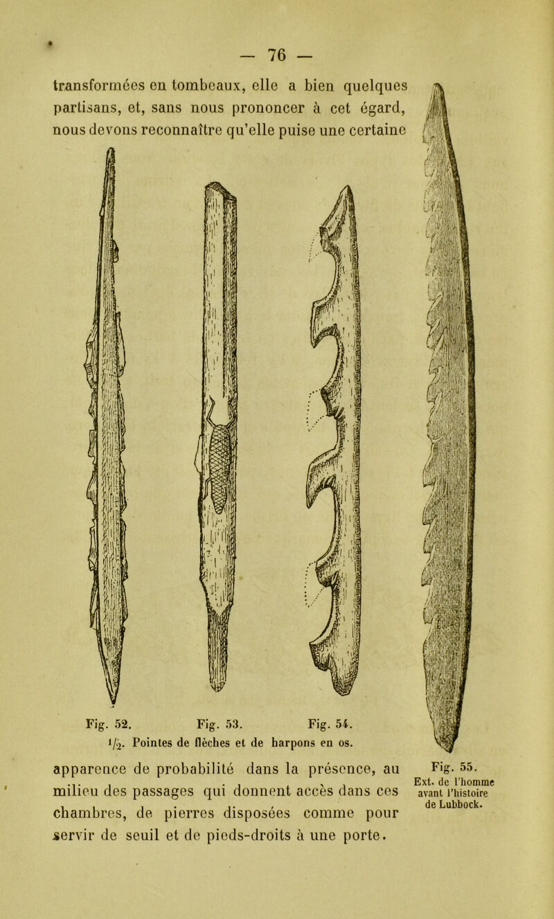 transformées en tombeaux, elle a bien quelques partisans, et, sans nous prononcer à cet égard, nous devons reconnaître qu’elle puise une certaine Fig. 52. Fig. 53. Fig. 54. Pointes de flèches et de harpons en os. apparence de probabilité dans la présence, au milieu des passages qui donnent accès dans ces chambres, de pierres disposées comme pour servir de seuil et de pieds-droits à une porte. Fig. 55. Ext. de l’homme avant l’histoire de Lubbock.