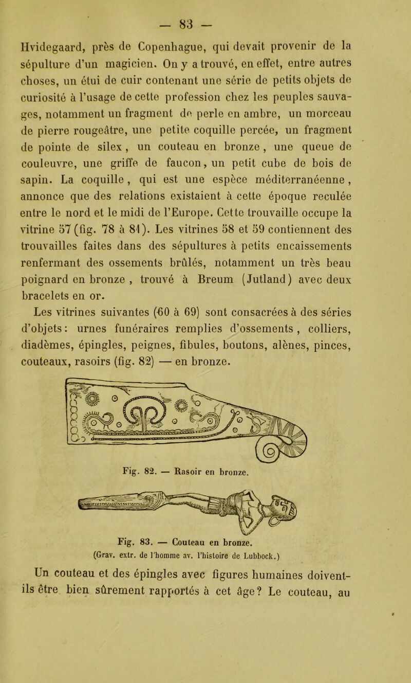 Hvidegaard, près de Copenhague, qui devait provenir de la sépulture d’un magicien. On y a trouvé, en effet, entre autres choses, un étui de cuir contenant une série de petits objets de curiosité à l’usage de cette profession chez les peuples sauva- ges, notamment un fragment de perle en ambre, un morceau de pierre rougeâtre, une petite coquille percée, un fragment de pointe de silex , un couteau en bronze , une queue de couleuvre, une griffe de faucon, un petit cube do bois de sapin. La coquille , qui est une espèce méditerranéenne , annonce que des relations existaient à cette époque reculée entre le nord et le midi de l’Europe. Cette trouvaille occupe la vitrine 57 (fig. 78 à 81). Les vitrines 58 et 59 contiennent des trouvailles faites dans des sépultures à petits encaissements renfermant des ossements bridés, notamment un très beau poignard en bronze , trouvé à Breum (Jutland) avec deux bracelets en or. Les vitrines suivantes (-60 à 69) sont consacrées à des séries d’objets: urnes funéraires remplies d’ossements, colliers, diadèmes, épingles, peignes, fibules, boutons, alênes, pinces, couteaux, rasoirs (fig. 82) — en bronze. (Grav. extr. de l'homme av. l’histoire de Lubbock.) Un couteau et des épingles avec figures humaines doivent- ils être bien sûrement rapportés à cet âge? Le couteau, au