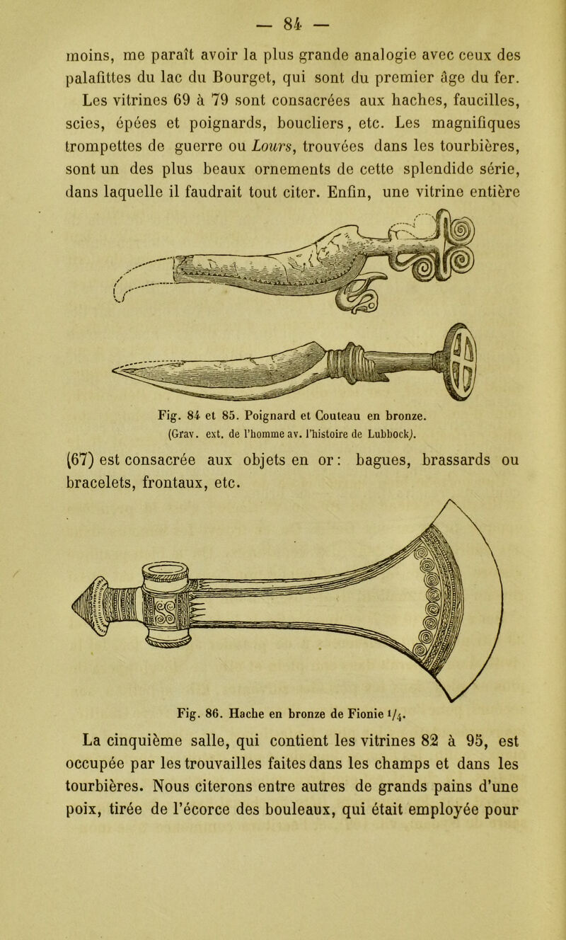 moins, me paraît avoir la plus grande analogie avec ceux des palafittes du lac du Bourget, qui sont du premier âge du fer. Les vitrines 69 à 79 sont consacrées aux haches, faucilles, scies, épées et poignards, boucliers, etc. Les magnifiques trompettes de guerre ou Lours, trouvées dans les tourbières, sont un des plus beaux ornements de cette splendide série, dans laquelle il faudrait tout citer. Enfin, une vitrine entière Fig. 84 et 85. Poignard et Couteau en bronze. (Grav. ext. de l’homme av. l’histoire de LubbockJ. (67) est consacrée aux objets en or: bagues, brassards ou bracelets, frontaux, etc. Fig. 86. Hache en bronze de Fionie 1/4. La cinquième salle, qui contient les vitrines 82 à 95, est occupée par les trouvailles faites dans les champs et dans les tourbières. Nous citerons entre autres de grands pains d’une poix, tirée de l’écorce des bouleaux, qui était employée pour