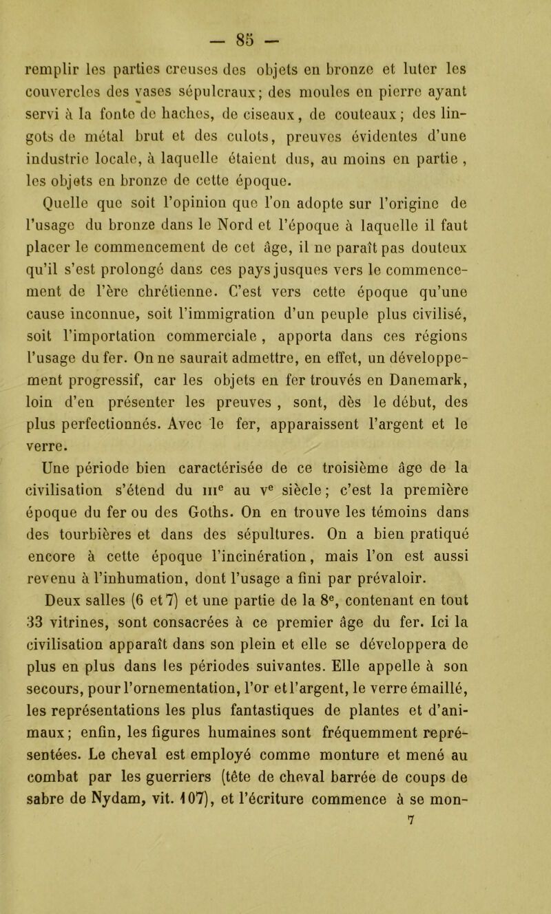 remplir les parties creuses des objets en bronze et luter les couvercles des vases sépulcraux; des moules en pierre ayant « servi à la fonte de haches, de ciseaux, de couteaux ; des lin- gots de métal brut et des culots, preuves évidentes d’une industrie locale, à laquelle étaient dus, au moins en partie , les objets en bronze de cette époque. Quelle que soit l’opinion que l’on adopte sur l’origine de l’usage du bronze dans le Nord et l’époque à laquelle il faut placer le commencement de cet âge, il ne paraît pas douteux qu’il s’est prolongé dans ces pays jusques vers le commence- ment de l’ère chrétienne. C’est vers cette époque qu’une cause inconnue, soit l’immigration d’un peuple plus civilisé, soit l’importation commerciale , apporta dans ces régions l’usage du fer. On ne saurait admettre, en effet, un développe- ment progressif, car les objets en fer trouvés en Danemark, loin d’en présenter les preuves , sont, dès le début, des plus perfectionnés. Avec le fer, apparaissent l’argent et le verre. Une période bien caractérisée de ce troisième âge de la civilisation s’étend du me au ve siècle ; c’est la première époque du fer ou des Goths. On en trouve les témoins dans des tourbières et dans des sépultures. On a bien pratiqué encore à cette époque l’incinération, mais l’on est aussi revenu à l’inhumation, dont l’usage a fini par prévaloir. Deux salles (6 et 7) et une partie de la 8e, contenant en tout 33 vitrines, sont consacrées à ce premier âge du fer. Ici la civilisation apparaît dans son plein et elle se développera de plus en plus dans les périodes suivantes. Elle appelle à son secours, pour l’ornementation, l’or et l’argent, le verre émaillé, les représentations les plus fantastiques de plantes et d’ani- maux; enfin, les figures humaines sont fréquemment repré- sentées. Le cheval est employé comme monture et mené au combat par les guerriers (tête de cheval barrée de coups de sabre de Nydam, vit. 107), et l’écriture commence à se mon- 7