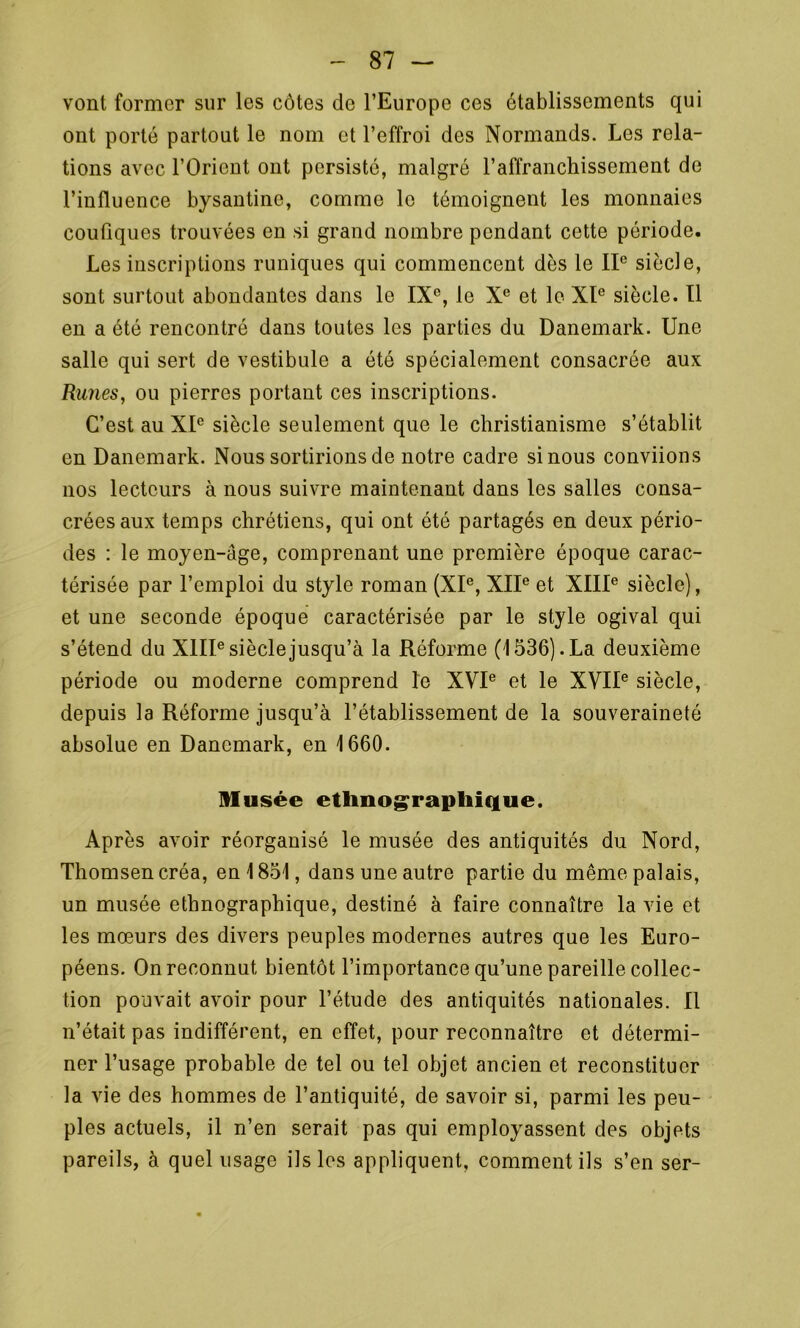vont former sur les côtes de l’Europe ces établissements qui ont porté partout le nom et l’effroi des Normands. Les rela- tions avec l’Orient ont persisté, malgré l’affranchissement de l’influence bysantine, comme le témoignent les monnaies couûques trouvées en si grand nombre pendant cette période. Les inscriptions runiques qui commencent dès le IIe siècle, sont surtout abondantes dans le IXe, le Xe et le XIe siècle. Il en a été rencontré dans toutes les parties du Danemark. Une salle qui sert de vestibule a été spécialement consacrée aux Runes, ou pierres portant ces inscriptions. C’est au XIe siècle seulement que le christianisme s’établit en Danemark. Nous sortirions de notre cadre si nous conviions nos lecteurs à nous suivre maintenant dans les salles consa- crées aux temps chrétiens, qui ont été partagés en deux pério- des : le moyen-âge, comprenant une première époque carac- térisée par l’emploi du style roman (XIe, XIIe et XIIIe siècle), et une seconde époque caractérisée par le style ogival qui s’étend du XIIIe siècle jusqu’à la Réforme (1536). La deuxième période ou moderne comprend le XVIe et le XVIIe siècle, depuis la Réforme jusqu’à l’établissement de la souveraineté absolue en Danemark, en 1660. Musée ethnographique. Après avoir réorganisé le musée des antiquités du Nord, Thomsen créa, en 1851, dans une autre partie du même palais, un musée ethnographique, destiné à faire connaître la vie et les mœurs des divers peuples modernes autres que les Euro- péens. On reconnut bientôt l’importance qu’une pareille collec- tion pouvait avoir pour l’étude des antiquités nationales. Il n’était pas indifférent, en effet, pour reconnaître et détermi- ner l’usage probable de tel ou tel objet ancien et reconstituer la vie des hommes de l’antiquité, de savoir si, parmi les peu- ples actuels, il n’en serait pas qui employassent des objets pareils, à quel usage ils les appliquent, comment ils s’en ser-