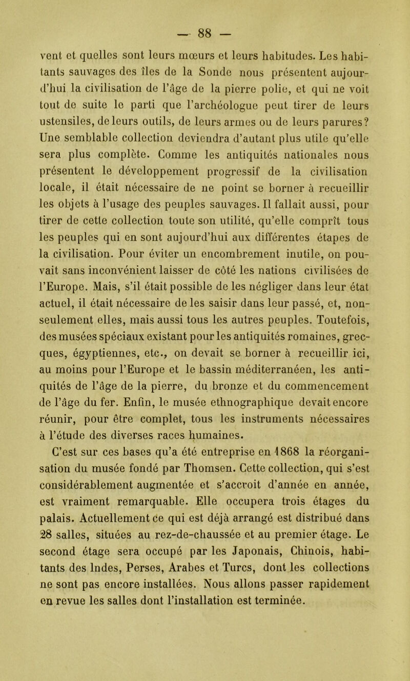 vent et quelles sont leurs mœurs et leurs habitudes. Les habi- tants sauvages des îles de la Sonde nous présentent aujour- d’hui la civilisation de l’âge de la pierre polie, et qui ne voit tout de suite le parti que l’archéologue peut tirer de leurs ustensiles, de leurs outils, de leurs armes ou de leurs parures? Une semblable collection deviendra d’autant plus utile qu’elle sera plus complète. Comme les antiquités nationales nous présentent le développement progressif de la civilisation locale, il était nécessaire de ne point se borner à recueillir les objets à l’usage des peuples sauvages. Il fallait aussi, pour tirer de cette collection toute son utilité, qu’elle comprît tous les peuples qui en sont aujourd’hui aux différentes étapes de la civilisation. Pour éviter un encombrement inutile, on pou- vait sans inconvénient laisser de côté les nations civilisées de l’Europe. Mais, s’il était possible de les négliger dans leur état actuel, il était nécessaire de les saisir dans leur passé, et, non- seulement elles, mais aussi tous les autres peuples. Toutefois, des musées spéciaux existant pour les antiquités romaines, grec- ques, égyptiennes, etc., on devait se borner à recueillir ici, au moins pour l’Europe et le bassin méditerranéen, les anti- quités de l’âge de la pierre, du bronze et du commencement de l’âge du fer. Enfin, le musée ethnographique devait encore réunir, pour être complet, tous les instruments nécessaires à l’étude des diverses races humaines. C’est sur ces bases qu’a été entreprise en 1868 la réorgani- sation du musée fondé par Thomsen. Cette collection, qui s’est considérablement augmentée et s’accroit d’année en année, est vraiment remarquable. Elle occupera trois étages du palais. Actuellement ce qui est déjà arrangé est distribué dans 28 salles, situées au rez-de-chaussée et au premier étage. Le second étage sera occupé par les Japonais, Chinois, habi- tants des Indes, Perses, Arabes et Turcs, dont les collections ne sont pas encore installées. Nous allons passer rapidement en revue les salles dont l’installation est terminée.