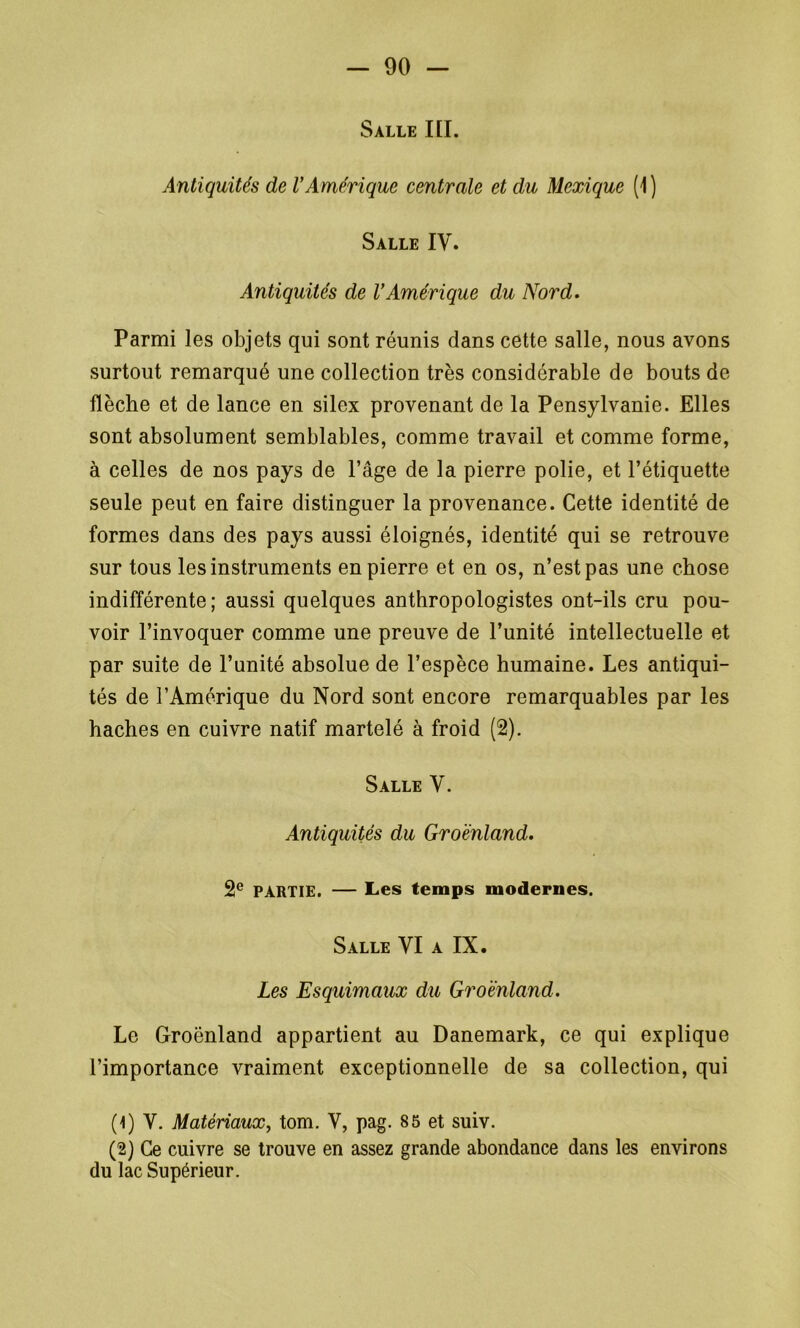 Salle III. Antiquités de l'Amérique centrale et du Mexique (1) Salle IV. Antiquités de l’Amérique du Nord. Parmi les objets qui sont réunis dans cette salle, nous avons surtout remarqué une collection très considérable de bouts de- flèche et de lance en silex provenant de la Pensylvanie. Elles sont absolument semblables, comme travail et comme forme, à celles de nos pays de l’âge de la pierre polie, et l’étiquette seule peut en faire distinguer la provenance. Cette identité de formes dans des pays aussi éloignés, identité qui se retrouve sur tous les instruments en pierre et en os, n’est pas une chose indifférente; aussi quelques anthropologistes ont-ils cru pou- voir l’invoquer comme une preuve de l’unité intellectuelle et par suite de l’unité absolue de l’espèce humaine. Les antiqui- tés de l’Amérique du Nord sont encore remarquables par les haches en cuivre natif martelé à froid (2). Salle V. Antiquités du Groenland. 2e PARTIE. — Les temps modernes. Salle VI a IX. Les Esquimaux du Groenland. Le Groenland appartient au Danemark, ce qui explique l’importance vraiment exceptionnelle de sa collection, qui (1) V. Matériaux, tom. V, pag. 85 et suiv. (2) Ce cuivre se trouve en assez grande abondance dans les environs du lac Supérieur.