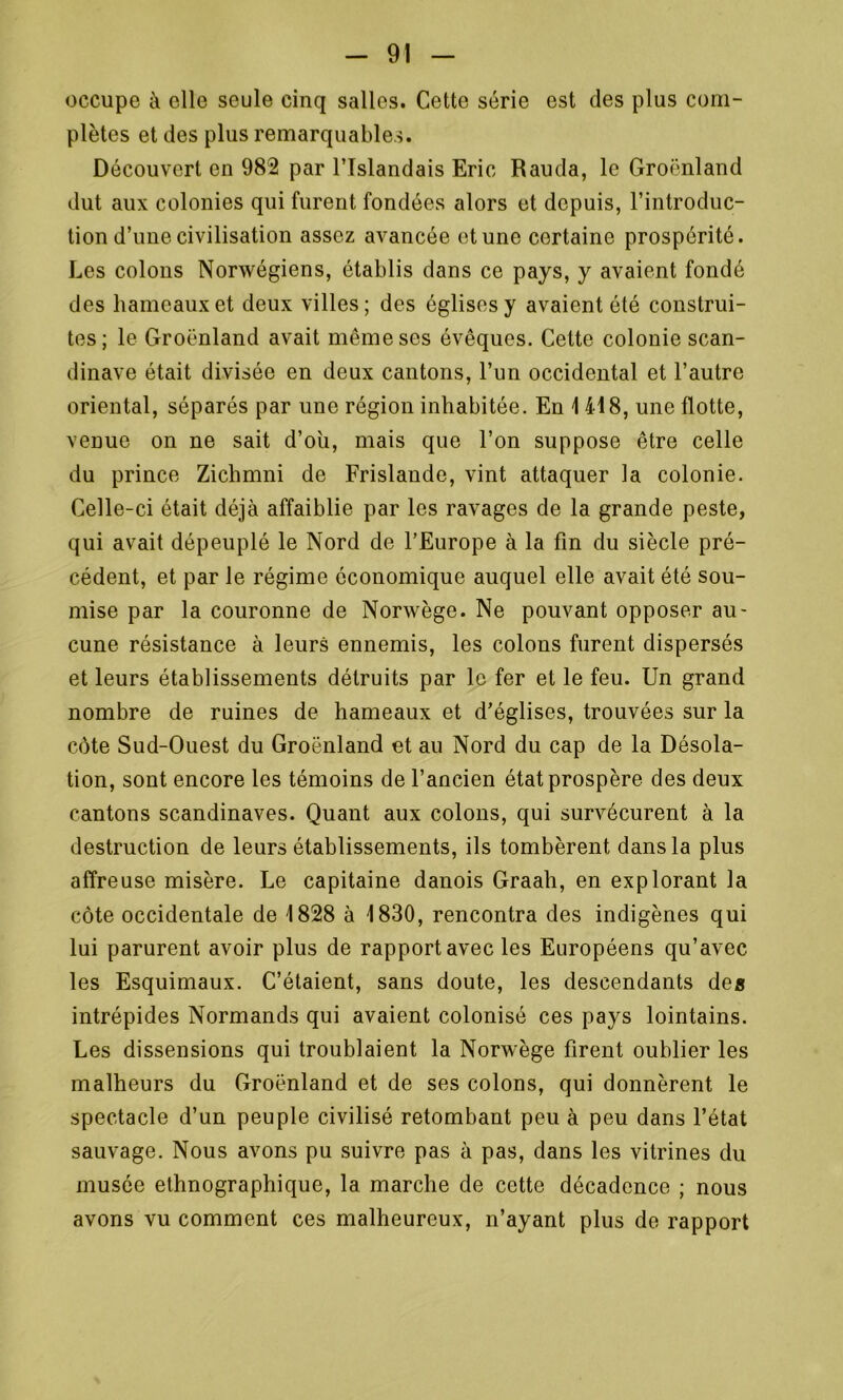 occupe à elle seule cinq salles. Cette série est des plus com- plètes et des plus remarquables. Découvert en 982 par l’Islandais Eric Rauda, le Groenland dut aux colonies qui furent fondées alors et depuis, l’introduc- tion d’une civilisation assez avancée et une certaine prospérité. Les colons Norwégiens, établis dans ce pays, y avaient fondé des hameaux et deux villes; des églises y avaient été construi- tes; le Groenland avait même ses évêques. Cette colonie Scan- dinave était divisée en deux cantons, l’un occidental et l’autre oriental, séparés par une région inhabitée. En 1 418, une flotte, venue on ne sait d’où, mais que l’on suppose être celle du prince Zichmni de Frislande, vint attaquer la colonie. Celle-ci était déjà affaiblie par les ravages de la grande peste, qui avait dépeuplé le Nord de l’Europe à la fin du siècle pré- cédent, et par le régime économique auquel elle avait été sou- mise par la couronne de Norwège. Ne pouvant opposer au- cune résistance à leurs ennemis, les colons furent dispersés et leurs établissements détruits par le fer et le feu. Un grand nombre de ruines de hameaux et d’églises, trouvées sur la côte Sud-Ouest du Groenland et au Nord du cap de la Désola- tion, sont encore les témoins de l’ancien état prospère des deux cantons Scandinaves. Quant aux colons, qui survécurent à la destruction de leurs établissements, ils tombèrent dans la plus affreuse misère. Le capitaine danois Graah, en explorant la côte occidentale de 1828 à 1830, rencontra des indigènes qui lui parurent avoir plus de rapport avec les Européens qu’avec les Esquimaux. C’étaient, sans doute, les descendants des intrépides Normands qui avaient colonisé ces pays lointains. Les dissensions qui troublaient la Norwège firent oublier les malheurs du Groenland et de ses colons, qui donnèrent le spectacle d’un peuple civilisé retombant peu à peu dans l’état sauvage. Nous avons pu suivre pas à pas, dans les vitrines du musée ethnographique, la marche de cette décadence ; nous avons vu comment ces malheureux, n’ayant plus do rapport