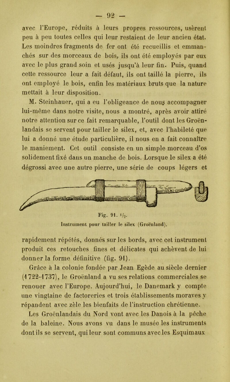 avec l’Europe, réduits à leurs propres ressources, usèrent peu à peu toutes celles qui leur restaient de leur ancien état. Les moindres fragments de fer ont été recueillis et emman- chés sur des morceaux de bois, ils ont été employés par eux avec le plus grand soin et usés jusqu’à leur fin. Puis, quand cette ressource leur a fait défaut, ils ont taillé la pierre, ils ont employé le bois, enfin les matériaux bruts que la nature mettait à leur disposition. M. Steinhauer, qui a eu l’obligeance de nous accompagner lui-même dans notre visite, nous a montré, après avoir attiré notre attention sur ce fait remarquable, l’outil dont lesGroën- landais se servent pour tailler le silex, et, avec l’habileté que lui a donné une étude particulière, il nous en a fait connaître le maniement. Cet outil consiste en un simple morceau d’os solidement fixé dans un manche de bois. Lorsque le silex a été dégrossi avec une autre pierre, une série de coups légers et rapidement répétés, donnés sur les bords, avec cet instrument produit ces retouches fines et délicates qui achèvent de lui donner la forme définitive (fig. 91). Grâce à la colonie fondée par Jean Egède au siècle dernier (1722-1737), le Groenland a vu ses relations commerciales se renouer avec l’Europe. Aujourd’hui, le Danemark y compte une vingtaine de factoreries et trois établissements moraves y répandent avec zèle les bienfaits de l’instruction chrétienne. Les Groënlandais du Nord vont avec les Danois à la pêche de la baleine. Nous avons vu dans le musée les instruments dont ils se servent, quileur sont communs avecles Esquimaux