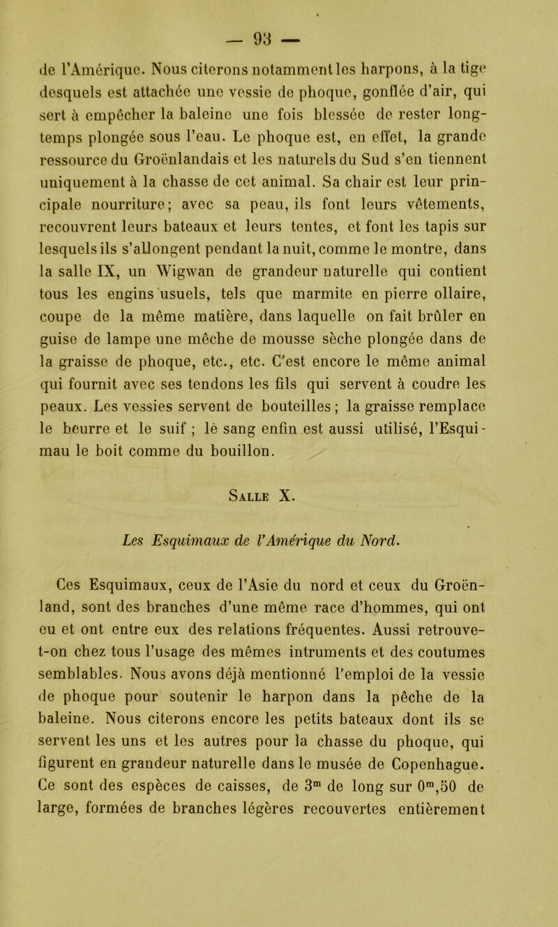 de l’Amérique. Nous citerons notamment les harpons, à la tige desquels est attachée une vessie de phoque, gonflée d’air, qui sert à empêcher la baleine une fois blessée de rester long- temps plongée sous l’eau. Le phoque est, en effet, la grande ressource du Groënlandais et les naturels du Sud s’en tiennent uniquement à la chasse de cet animal. Sa chair est leur prin- cipale nourriture; avec sa peau, ils font leurs vêtements, recouvrent leurs bateaux et leurs tentes, et font les tapis sur lesquels ils s’allongent pendant la nuit, comme le montre, dans la salle IX, un Wigwan de grandeur naturelle qui contient tous les engins usuels, tels que marmite en pierre ollaire, coupe de la même matière, dans laquelle on fait brûler en guise de lampe une mèche de mousse sèche plongée dans de la graisse de phoque, etc., etc. C’est encore le même animal qui fournit avec ses tendons les fils qui servent à coudre les peaux. Les vessies servent de bouteilles ; la graisse remplace le beurre et le suif ; lé sang enfin est aussi utilisé, l’Esqui- mau le boit comme du bouillon. Salle X. Les Esquimaux de VAmérique du Nord. Ces Esquimaux, ceux de l’Asie du nord et ceux du Groen- land, sont des branches d’une même race d’hommes, qui ont eu et ont entre eux des relations fréquentes. Aussi retrouve- t-on chez tous l’usage des mêmes intruments et des coutumes semblables. Nous avons déjà mentionné l’emploi de la vessie de phoque pour soutenir le harpon dans la pêche de la baleine. Nous citerons encore les petits bateaux dont ils se servent les uns et les autres pour la chasse du phoque, qui figurent en grandeur naturelle dans le musée de Copenhague. Ce sont des espèces de caisses, de 3m de long sur 0m,50 de large, formées de branches légères recouvertes entièrement