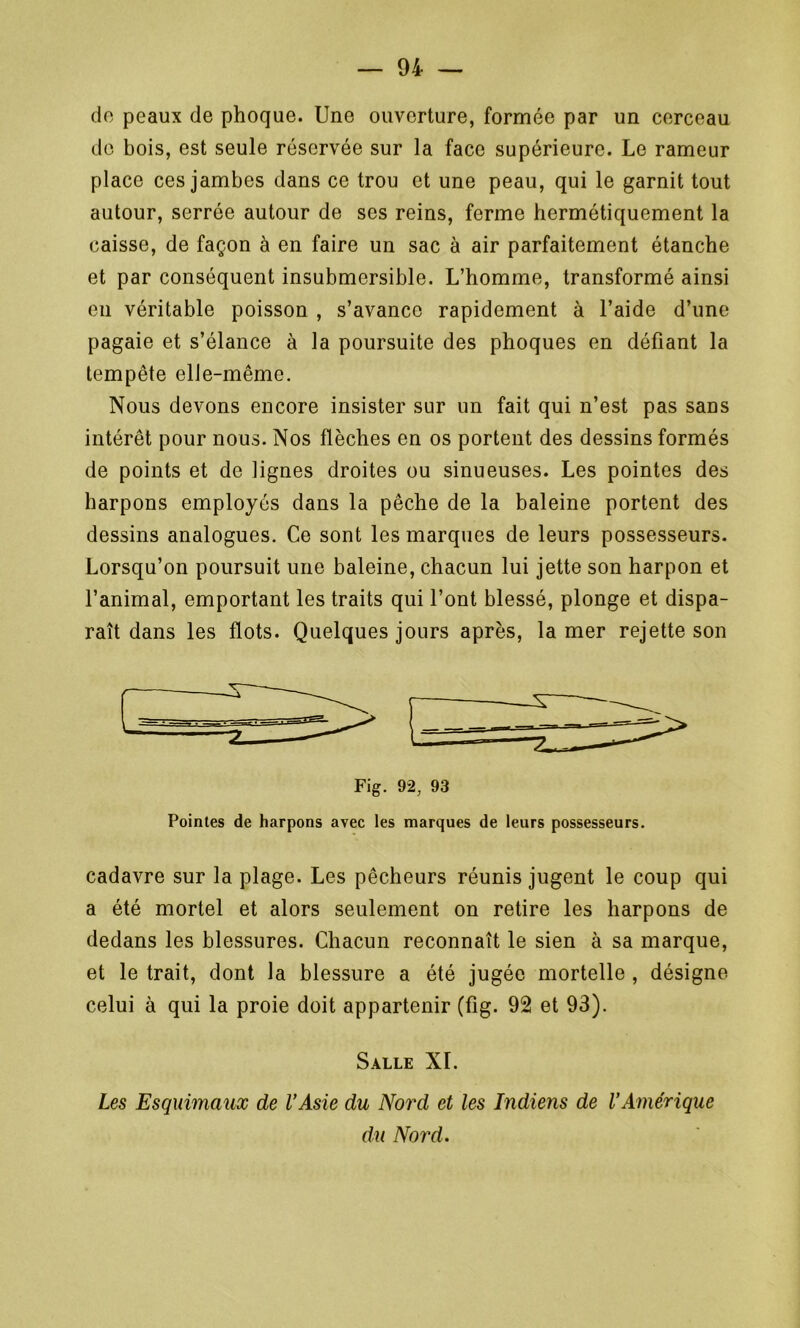 de peaux de phoque. Une ouverture, formée par un cerceau de bois, est seule réservée sur la face supérieure. Le rameur place ces jambes dans ce trou et une peau, qui le garnit tout autour, serrée autour de ses reins, ferme hermétiquement la caisse, de façon à en faire un sac à air parfaitement étanche et par conséquent insubmersible. L’homme, transformé ainsi eu véritable poisson , s’avance rapidement à l’aide d’une pagaie et s’élance à la poursuite des phoques en défiant la tempête elle-même. Nous devons encore insister sur un fait qui n’est pas sans intérêt pour nous. Nos flèches en os portent des dessins formés de points et de lignes droites ou sinueuses. Les pointes des harpons employés dans la pêche de la baleine portent des dessins analogues. Ce sont les marques de leurs possesseurs. Lorsqu’on poursuit une baleine, chacun lui jette son harpon et l’animal, emportant les traits qui l’ont blessé, plonge et dispa- raît dans les flots. Quelques jours après, la mer rejette son Fig. 92, 93 Pointes de harpons avec les marques de leurs possesseurs. cadavre sur la plage. Les pêcheurs réunis jugent le coup qui a été mortel et alors seulement on retire les harpons de dedans les blessures. Chacun reconnaît le sien à sa marque, et le trait, dont la blessure a été jugée mortelle , désigne celui à qui la proie doit appartenir (fig. 92 et 93). Salle XI. Les Esquimaux de l’Asie du Nord et les Indiens de l’Amérique du Nord.