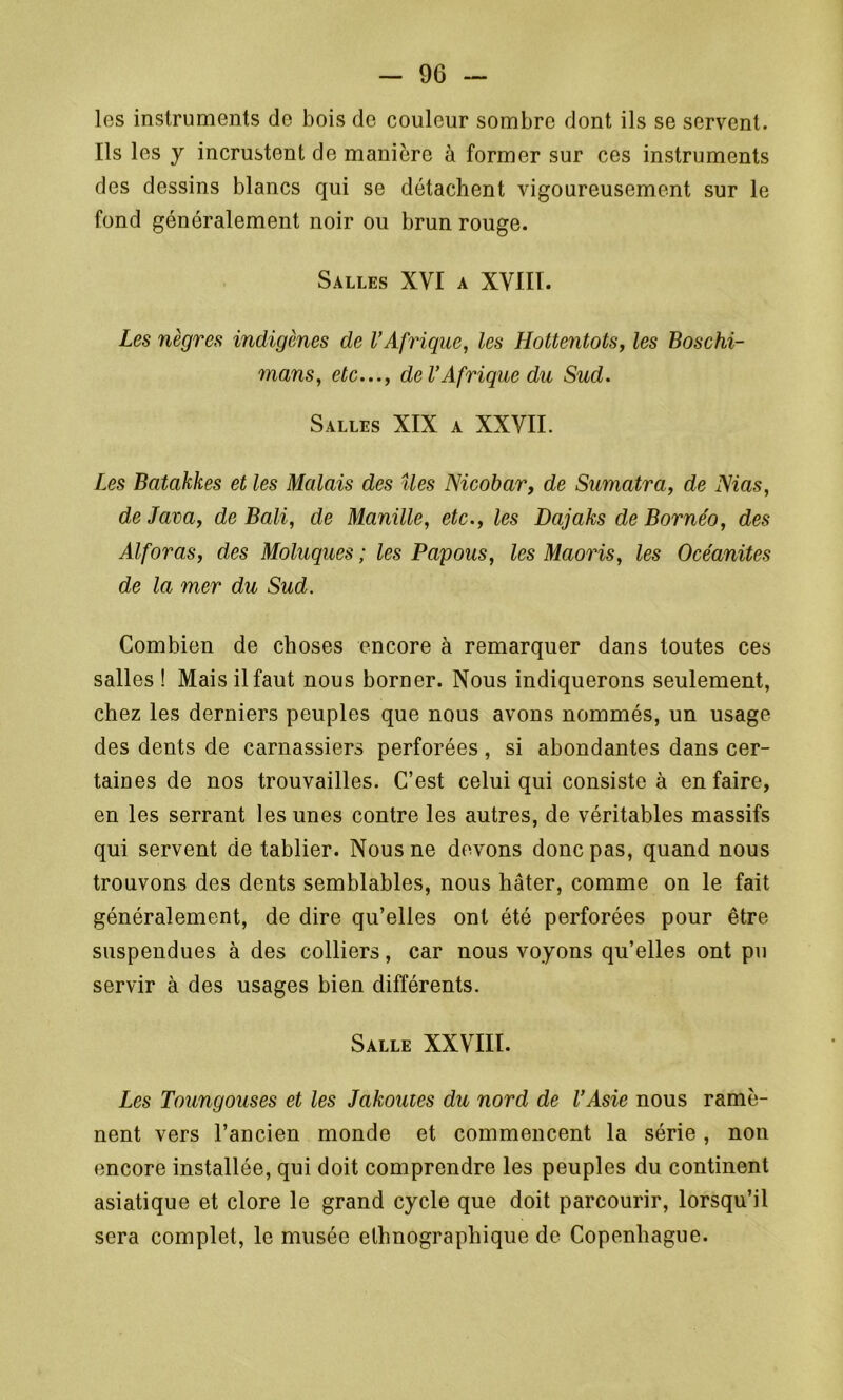 les instruments de bois de couleur sombre dont ils se servent. Ils les y incrustent de manière à former sur ces instruments des dessins blancs qui se détachent vigoureusement sur le fond généralement noir ou brun rouge. Salles XVI a XVIII. Les nègres indigènes de l’Afrique, les Hottentots, les Boschi- mans, etc..., de l’Afrique du Sud. Salles XIX a XXVII. Les Batakkes et les Malais des îles Nicobar, de Sumatra, de Nias, de Java, de Bali, de Manille, etc., les Dajaks de Bornéo, des Al for as, des Moluques ; les Papous, les Maoris, les Océanites de la mer du Sud. Combien de choses encore à remarquer dans toutes ces salles ! Mais il faut nous borner. Nous indiquerons seulement, chez les derniers peuples que nous avons nommés, un usage des dents de carnassiers perforées, si abondantes dans cer- taines de nos trouvailles. C’est celui qui consiste à en faire, en les serrant les unes contre les autres, de véritables massifs qui servent de tablier. Nous ne devons donc pas, quand nous trouvons des dents semblables, nous hâter, comme on le fait généralement, de dire qu’elles ont été perforées pour être suspendues à des colliers, car nous voyons qu’elles ont pu servir à des usages bien différents. Salle XXVIII. Les Toungouses et les Jakoutes du nord de l’Asie nous ramè- nent vers l’ancien monde et commencent la série, non encore installée, qui doit comprendre les peuples du continent asiatique et clore le grand cycle que doit parcourir, lorsqu’il sera complet, le musée ethnographique de Copenhague.