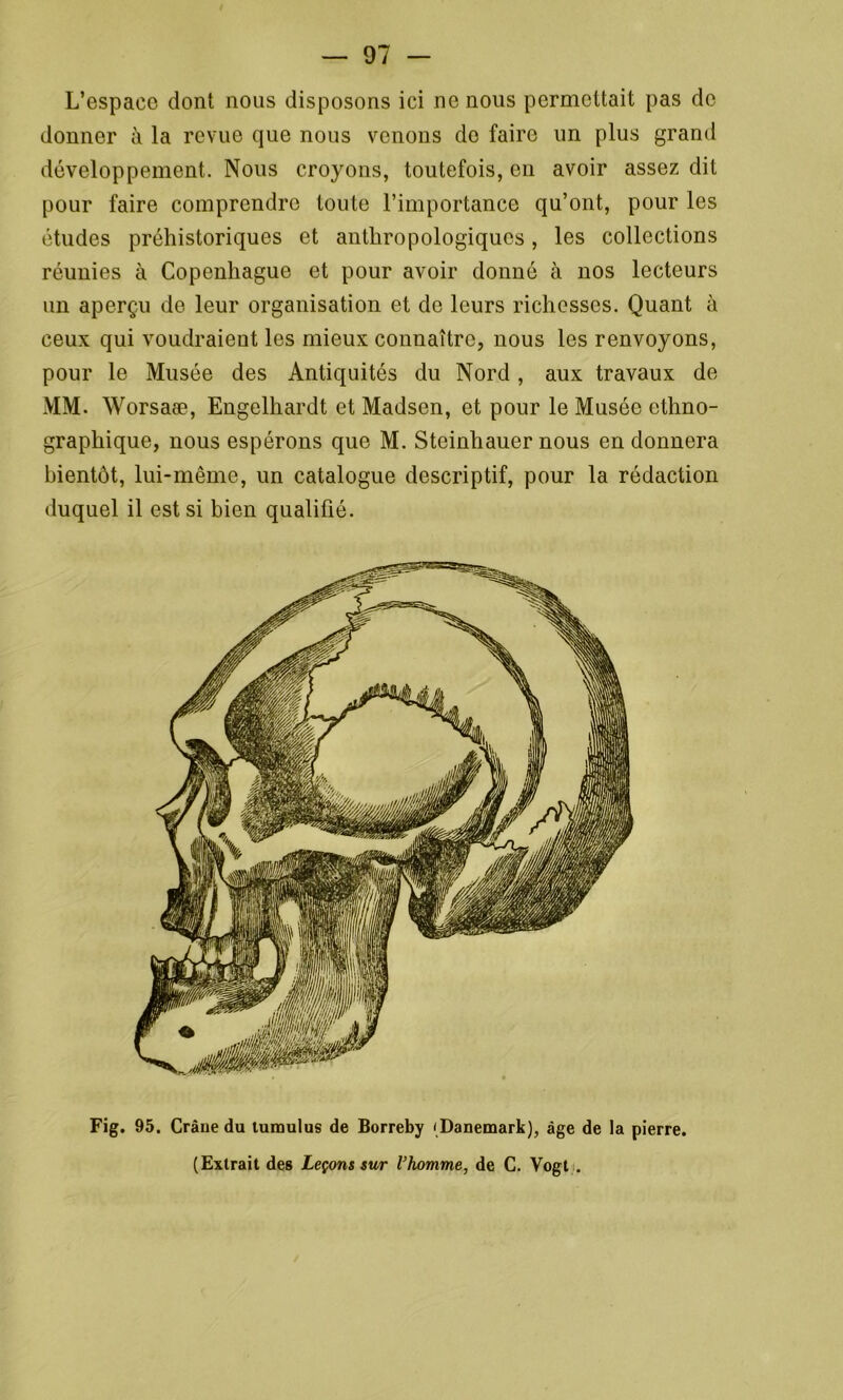 L’espace dont nous disposons ici ne nous permettait pas de donner à la revue que nous venons do faire un plus grand développement. Nous croyons, toutefois, en avoir assez dit pour faire comprendre toute l’importance qu’ont, pour les études préhistoriques et anthropologiques, les collections réunies à Copenhague et pour avoir donné à nos lecteurs un aperçu de leur organisation et de leurs richesses. Quant à ceux qui voudraient les mieux connaître, nous les renvoyons, pour le Musée des Antiquités du Nord, aux travaux de MM. Worsaæ, Engelhardt et Madsen, et pour le Musée ethno- graphique, nous espérons que M. Steinhauer nous en donnera bientôt, lui-même, un catalogue descriptif, pour la rédaction duquel il est si bien qualifié. Fig. 95. Crâne du tumulus de Borreby (Danemark), âge de la pierre. (Extrait des Leçons sur l’homme, de C. Vogt ;.