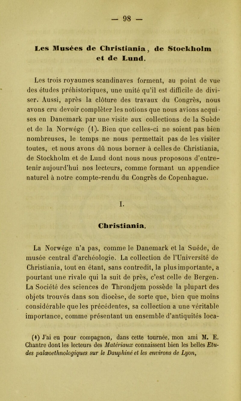 Les Ulusées de Christiania, de Stockholm et de Lund. Les trois royaumes Scandinaves forment, au point de vue des études préhistoriques, une unité qu’il est difficile de divi- ser. Aussi, après la clôture des travaux du Congrès, nous avons cru devoir compléter les notions que nous avions acqui- ses en Danemark par une visite aux collections de la Suède et de la Norwége (1). Bien que celles-ci ne soient pas bien nombreuses, le temps ne nous permettait pas de les visiter toutes, et nous avons dû nous borner à celles de Christiania, de Stockholm et de Lund dont nous nous proposons d’entre- tenir aujourd’hui nos lecteurs, comme formant un appendice naturel à notre compte-rendu du Congrès de Copenhague. I. Christiania. La Norwége n’a pas, comme le Danemark et la Suède, de musée central d’archéologie. La collection de l’Université de Christiania, tout en étant, sans contredit, la plus importante, a pourtant une rivale qui la suit de près, c’est celle de Bergen. La Société des sciences de Throndjem possède la plupart des objets trouvés dans son diocèse, de sorte que, bien que moins considérable que les précédentes, sa collection a une véritable importance, comme présentant un ensemble d’antiquités loca- (1) J’ai eu pour compagnon, dans cette tournée, mon ami M. E. Chantre dont les lecteurs des Matériaux connaissent bien les belles Etu- des palœoetlinologiques sur le Dauphiné et les environs de Lyon,