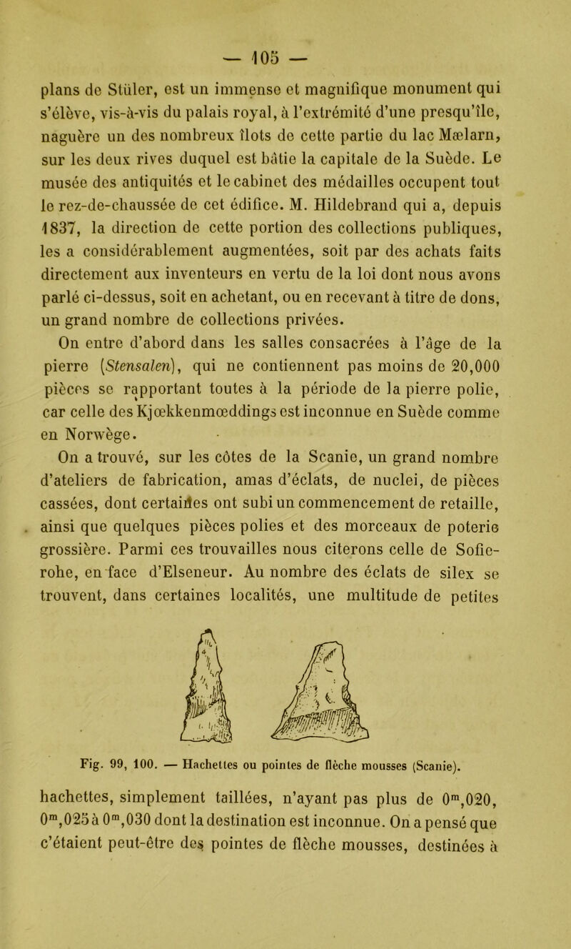 plans de Stüler, est un immense et magnifique monument qui naguère un des nombreux îlots de cette partie du lac Mælarn, sur les deux rives duquel est bâtie la capitale de la Suède. Le musée des antiquités et le cabinet des médailles occupent tout le rez-de-chaussée de cet édifice. M. Hildebrand qui a, depuis 1837, la direction de cette portion des collections publiques, les a considérablement augmentées, soit par des achats faits directement aux inventeurs en vertu de la loi dont nous avons parlé ci-dessus, soit en achetant, ou en recevant à titre de dons, un grand nombre de collections privées. On entre d’abord dans les salles consacrées à Page de la pierre (Stensalen), qui ne contiennent pas moins de 20,000 pièces se rapportant toutes à la période de la pierre polie, car celle des Kjœkkenmœddings est inconnue en Suède comme en Norwège. On a trouvé, sur les côtes de la Scanie, un grand nombre d’ateliers de fabrication, amas d’éclats, de nuclei, de pièces cassées, dont certaines ont subi un commencement de retaille, ainsi que quelques pièces polies et des morceaux de poterie grossière. Parmi ces trouvailles nous citerons celle de Sofie- rohe, en face d’Elseneur. Au nombre des éclats de silex se trouvent, dans certaines localités, une multitude de petites Fig. 99, 100. — Hachettes ou pointes de flèche mousses (Scanie). hachettes, simplement taillées, n’ayant pas plus de 0m,020, 0m,025à 0m,030 dont la destination est inconnue. On a pensé que c’étaient peut-être des pointes de flèche mousses, destinées à