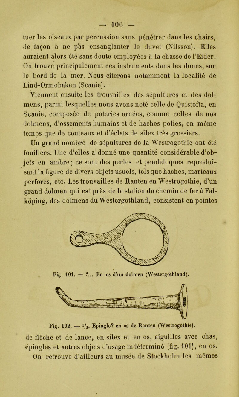 tuer les oiseaux par percussion sans pénétrer dans les chairs, de façon à ne pas ensanglanter le duvet (Nilsson). Elles auraient alors été sans doute employées à la chasse de l’Eider. On trouve principalement ces instruments dans les dunes, sur le bord de la mer. Nous citerons notamment la localité de Lind-Ormobaken (Scanie). Viennent ensuite les trouvailles des sépultures et des dol- mens, parmi lesquelles nous avons noté celle de Quistofta, en Scanie, composée de poteries ornées, comme celles de nos dolmens, d’ossements humains et de haches polies, en même temps que de couteaux et d’éclats de silex très grossiers. Un grand nombre de sépultures de la Westrogothie ont été fouillées. Une d’elles a donné une quantité considérable d’ob- jets en ambre; ce sont des perles et pendeloques reprodui- sant la figure de divers objets usuels, tels que haches, marteaux perforés, etc. Les trouvailles de Ranten en Westrogothie, d’un grand dolmen qui est près de la station du chemin de fer à Fal- kôping, des dolmens du Westergothland, consistent en pointes Fig. 102. — i/2. Epingle? en os de Ranten (Westrogothie). de flèche et de lance, en silex et en os, aiguilles avec chas, épingles et autres objets d’usage indéterminé (fig. 101), en os. On retrouve d’ailleurs au musée de Stockholm les mêmes