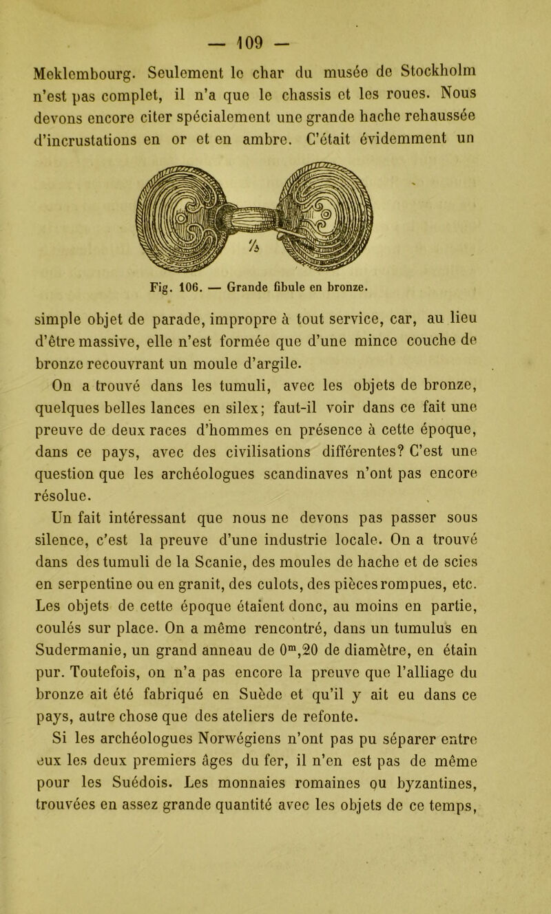 Meklembourg. Seulement le char du musée do Stockholm n’est pas complet, il n’a que le châssis et les roues. Nous devons encore citer spécialement une grande hache rehaussée d’incrustations en or et en ambre. C’était évidemment un Fig. 106. — Grande fibule en bronze. simple objet de parade, impropre à tout service, car, au lieu d’être massive, elle n’est formée que d’une mince couche de bronze recouvrant un moule d’argile. On a trouvé dans les tumuli, avec les objets de bronze, quelques belles lances en silex; faut-il voir dans ce fait une preuve de deux races d’hommes en présence à cette époque, dans ce pays, avec des civilisations différentes? C’est une question que les archéologues Scandinaves n’ont pas encore résolue. Un fait intéressant que nous ne devons pas passer sous silence, c’est la preuve d’une industrie locale. On a trouvé dans des tumuli de la Scanie, des moules de hache et de scies en serpentine ou en granit, des culots, des pièces rompues, etc. Les objets de cette époque étaient donc, au moins en partie, coulés sur place. On a même rencontré, dans un tumulus en Sudermanie, un grand anneau de 0m,20 de diamètre, en étain pur. Toutefois, on n’a pas encore la preuve que l’alliage du bronze ait été fabriqué en Suède et qu’il y ait eu dans ce pays, autre chose que des ateliers de refonte. Si les archéologues Norwégiens n’ont pas pu séparer entre eux les deux premiers âges du fer, il n’en est pas de même pour les Suédois. Les monnaies romaines ou byzantines, trouvées en assez grande quantité avec les objets de ce temps,