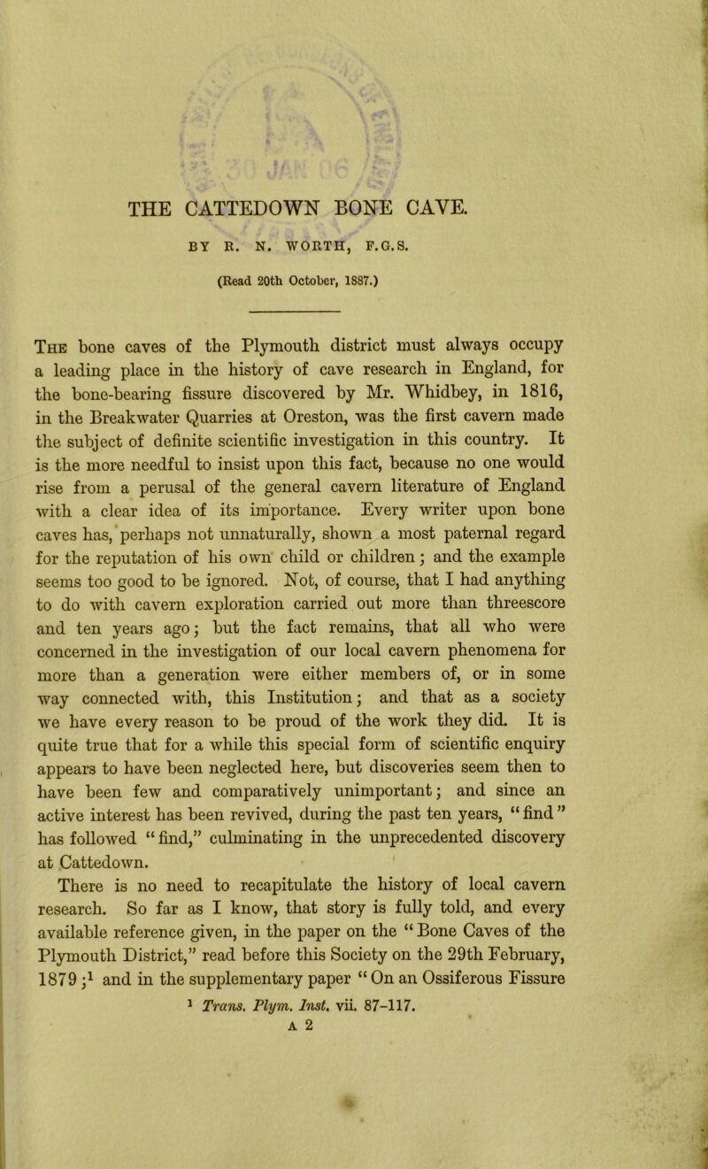 BY E. N. WORTH, F.G.S. (Read 20th October, 1887.) The bone caves of the Plymouth district must always occupy a leading place in the history of cave research in England, for the bone-hearing fissure discovered by Mr. Whidbey, in 1816, in the Breakwater Quarries at Oreston, was the first cavern made the subject of definite scientific investigation in this country. It is the more needful to insist upon this fact, because no one would rise from a perusal of the general cavern literature of England with a clear idea of its importance. Every writer upon bone caves has, perhaps not unnaturally, shown a most paternal regard for the reputation of his own child or children; and the example seems too good to be ignored. Not, of course, that I had anything to do with cavern exploration carried out more than threescore and ten years ago; but the fact remains, that all who were concerned in the investigation of our local cavern phenomena for more than a generation were either members of, or in some way connected with, this Institution; and that as a society we have every reason to be proud of the work they did. It is quite true that for a while this special form of scientific enquiry appears to have been neglected here, but discoveries seem then to have been few and comparatively unimportant; and since an active interest has been revived, during the past ten years, “ find ” has followed “ find,” culminating in the unprecedented discovery at Cattedown. There is no need to recapitulate the history of local cavern research. So far as I know, that story is fully told, and every available reference given, in the paper on the “Bone Caves of the Plymouth District,” read before this Society on the 29th February, 1879 and in the supplementary paper “ On an Ossiferous Fissure 1 Trans. Plym. Inst. vii. 87-117.