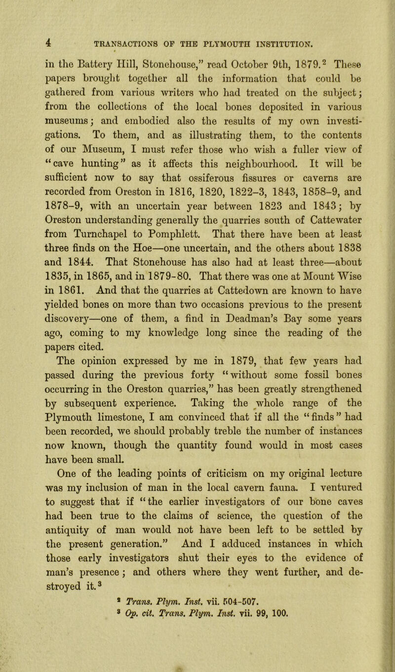 in the Battery Hill, Stonehouse,” read October 9th, 1879.2 These papers brought together all the information that could be gathered from various writers who had treated on the subject; from the collections of the local bones deposited in various museums; and embodied also the results of my own investi- gations. To them, and as illustrating them, to the contents of our Museum, I must refer those who wish a fuller view of “ cave hunting ” as it affects this neighbourhood. It will be sufficient now to say that ossiferous fissures or caverns are recorded from Oreston in 1816, 1820, 1822-3, 1843, 1858-9, and 1878-9, with an uncertain year between 1823 and 1843; by Oreston understanding generally the quarries south of Cattewater from Turnchapel to Pomphlett. That there have been at least three finds on the Hoe—one uncertain, and the others about 1838 and 1844. That Stonehouse has also had at least three—about 1835, in 1865, and in 1879-80. That there was one at Mount Wise in 1861. And that the quarries at Cattedown are known to have yielded bones on more than two occasions previous to the present discovery—one of them, a find in Deadman’s Bay some years ago, coming to my knowledge long since the reading of the papers cited. The opinion expressed by me in 1879, that few years had passed during the previous forty “without some fossil bones occurring in the Oreston quarries,” has been greatly strengthened by subsequent experience. Taking the whole range of the Plymouth limestone, I am convinced that if all the “ finds ” had been recorded, we should probably treble the number of instances now known, though the quantity found would in most cases have been small. One of the leading points of criticism on my original lecture was my inclusion of man in the local cavern fauna. I ventured to suggest that if “the earlier investigators of our bone caves had been true to the claims of science, the question of the antiquity of man would not have been left to be settled by the present generation.” And I adduced instances in which those early investigators shut their eyes to the evidence of man’s presence; and others where they went further, and de- stroyed it.3 2 Trans. Plym. Inst. vii. 504-507. 3 Op. cit. Trans. Plym. Inst. vii. 99, 100.