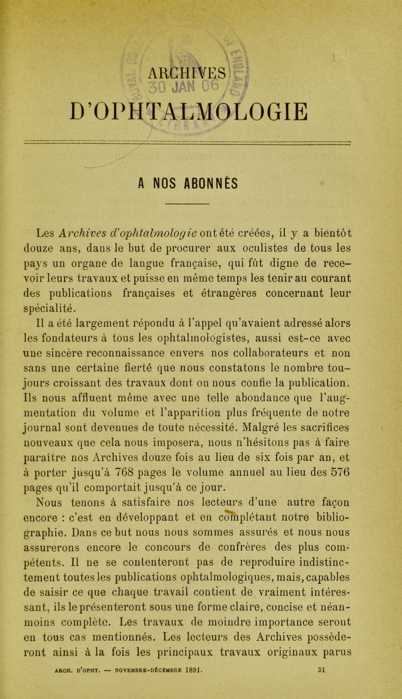 I ARCHIVES ’ ü JAN i- D’OPHTALMOLOGIE A NOS ABONNES Les Archives d'ophtalmologie owi été créées, il y a bientôt douze ans, dans le but de procurer aux oculistes de tous les pays un organe de langue française, qui fût digne de rece- voir leurs travaux et puisse en même temps les tenir au courant des publications françaises et étrangères concernant leur spécialité. Il a été largement répondu à l’appel qu’avaient adressé alors les fondateurs à tous les ophtalmologistes, aussi est-ce avec une sincère reconnaissance envers nos collaborateurs et non sans une certaine fierté que nous constatons le nombre tou- jours croissant des travaux dont on nous confie la publication. Ils nous affluent même avec une telle abondance que l’aug- mentation du volume et l’apparition plus fréquente de notre journal sont devenues de toute nécessité. Malgré les sacrifices nouveaux que cela nous imposera, nous n’hésitons pas à faire paraître nos Archives douze fois au lieu de six fois par an, et à porter jusqu’à 768 pages le volume annuel au lieu des 576 pages qu’il comportait jusqu’à ce jour. Nous tenons à satisfaire nos lecteurs d’une autre façon encore : c’est en développant et en complétant notre biblio- graphie. Dans ce but nous nous sommes assurés et nous nous assurerons encore le concours de confrères des plus com- pétents. Il ne se contenteront pas de reproduire indistinc- tement toutes les publications ophtalmologiques, mais, capables de saisir ce que chaque travail contient de vraiment intéres- sant, ils le présenteront sous une forme claire, concise et néan- moins complète. Les travaux de moindre importance seront en tous cas mentionnés. Les lecteurs des Archives posséde- ront ainsi à la fois les principaux travaux originaux parus ARCH. d’oPHT. — NOVEMBRE-DÉCEMBRE 1891. 31