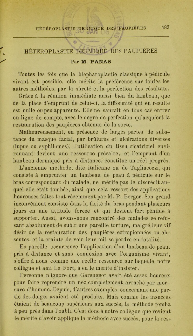 HÈTÉROPLASTIE DERMIQUE DES PAUPIÈRES Par M. PANAS Toutes les fois que la blépharoplastie classique à pédicule vivant est possible, elle mérite la préférence sur toutes les autres méthodes, par la sûreté et la perfection des résultats. Grâce à la réunion immédiate aussi bien du lambeau, que de la place d’emprunt de celui-ci, la difformité qui en résulte est nulle ou peu apparente. Elle ne saurait en tous cas entrer en ligne de compte, avec le degré de perfection qu’acquiert la restauration des paupières obtenue de la sorte. Malheureusement, en présence de larges pertes de subs- tance du masque facial, par brûlures et ulcérations diverses (lupus ou syphilomes),' l’utilisation du tissu cicatriciel envi- ronnant devient une ressource précaire, et l’emprunt d’un lambeau dermique pris à distance, constitue un réel progrès. L’ancienne méthode, dite italienne ou de Tagliacozzi, qui consiste à emprunter un lambeau de peau à pédicule sur le bras correspondant du malade, ne mérite pas le discrédit au- quel elle était tombée, ainsi que cela ressort des applications heureuses faites tout récemment par M. P. Berger. Son grand inconvénient consiste dans la fixité du bras pendant plusieurs jours en une attitude forcée et qui devient fort pénible à supporter. Aussi, avons-nous rencontré des malades se refu- sant absolument de subir une pareille torture, malgré leur vif désir de la restauration des paupières ectropionnées ou ab- sentes, et la crainte de voir leur œil se perdre en totalité. En pareille occurrence l’application d’un lambeau de peau, pris à distance et sans connexion avec l’organisme vivant, s’offre à nous comme une réelle ressource sur laquelle notre collègue et ami Le Fort, à eu le mérite d’insister. Personne n’ignore que Garengeot avait été assez heureux pour faire reprendre un nez complètement arraché par mor- sure d’homme. Depuis, d’autres exemples, concernant une par- tie des doigts avaient été produits. Mais comme les insuccès étaient de beaucoup supérieurs aux succès, la méthode tomba à peu près dans l’oubli. C’est donc à notre collègue que revient le mérite d’avoir appli(iué la méthode avec succès, pour la res-