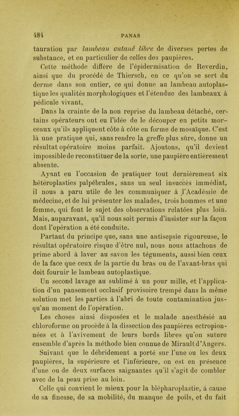 tauratiou par lambeau cutané libre de diverses pertes de substance, et en particulier de celles des paupières. Cette méthode diffère de l’épidermisation de Reverdin, ainsi que du procédé de Thierscli, en ce qu’on se sert du derme dans son entier, ce qui donne au lambeau autoplas- tique les qualités morphologiques et l’étendue des lambeaux à pédicule vivant,,, Dans la crainte de la non reprise du lambeau détaché, cer- tains opérateurs ont eu l’idée de le découper en petits mor- ceaux qu’ils appliquent côte à côte en forme de mosaïque. C’est là une pratique qui, sans rendre la greffe plus sûre, donne un résultat opératoire moins parfait. Ajoutons, qu’il devient impossible de reconstituer de la sorte, une paupière entièrement absente. Ayant eu l’occasion de pratiquer tout dernièrement six hétéroplasties palpébrales, sans un seul insuccès immédiat, il nous a paru utile de les communiquer à TAcadémie de médecine, et de lui présenter les malades, trois hommes et une femme, qui font le sujet des observations relatées plus loin. Mais, auparavant, qu’il nous soit permis d’insister sur la façon dont l’opération a été conduite. Partant du principe que, sans une antisepsie rigoureuse, le résultat opératoire risque d’être nul, nous nous attachons de prime abord à laver au savon les téguments, aussi bien ceux de la face que ceux de la partie du bras ou de l’avant-bras qui doit fournir le lambeau autoplastique. Un second lavage au sublimé à un pour mille, et l’applica- tion d’un pansement occlusif provisoire trempé dans la même solution met les parties à l’abri de toute contamination jus- qu’au moment de l’opération. Les choses ainsi disposées et le malade anesthésié au chloroforme on procède à la dissection des paupières ectropion- nées et à l’avivement de leurs bords libres qu’on suture ensemble d’après la méthode bien connue de Mirault d'Angers. Suivant que le débridement a porté sur l’une ou les deux paupières, la supérieure et l’inférieure, on est en présence d’une ou de deux surfaces saignantes qu'il s’agit de combler avec de la peau prise au loin. Celle qui convient le mieux pour la blépharoplastie, à cause de sa finesse, de sa mobilité, du manque de poils, et du fait