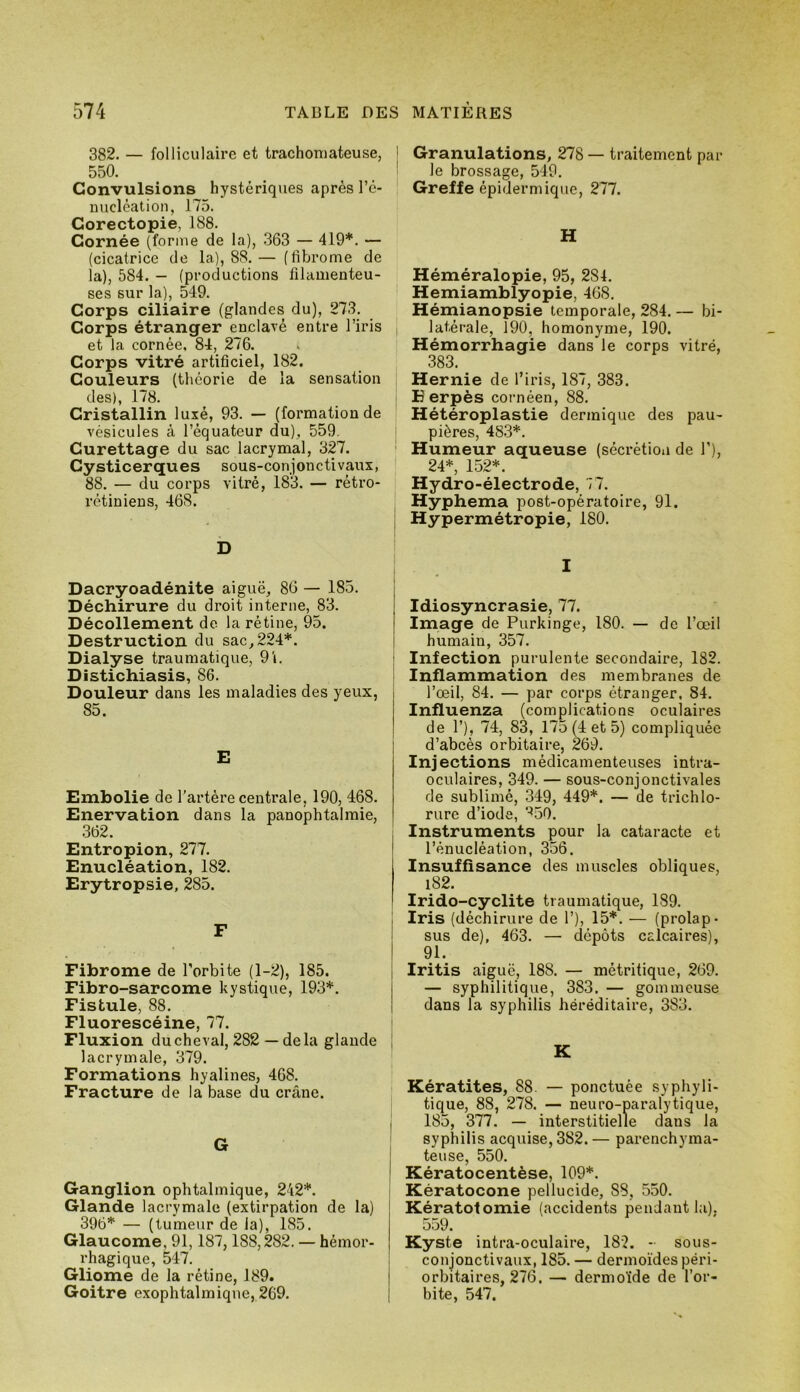 382. — folliculaire et trachoniateuse, 550. Convulsions hystériques après l’c- micléation, 175. Corectopie, 188. Cornée (forme de la), 363 — 419*. — (cicatrice de la), 8S.— (fibrome de la), 584. — (productions filamenteu- ses sur la), 549. Corps ciliaire (glandes du), 273. Corps étranger enclavé entre l’iris et la cornée. 84, 276. Corps vitré artificiel, 182. Couleurs (théorie de la sensation des), 178. Cristallin luxé, 93. — (formation de vésicules à l’équateur du), 559. Curettage du sac lacrymal, 327. Cysticerques sous-conjonctivaux, 88. — du corps vitré, 183. — rétro- rétiniens, 468. b Dacryoadénite aiguë, 86 — 185. Déchirure du droit interne, 83. Décollement de la rétine, 95. Destruction du sac, 224*. Dialyse traumatique, 91. Distichîasis, 86. Douleur dans les maladies des yeux, 85. E Embolie de l'artère centrale, 190, 468. Enervation dans la panophtalmie, .362. Entropion, 277. Enucléation, 182. Erytropsie, 285. F Fibrome de l’orbite (1-2), 185. Fibro-sarcome kystique, 193*. Fistule, 88. Fluorescéine, 77. Fluxion du cheval, 282 — delà glande lacrymale, 379. Formations hyalines, 468. Fracture de la base du crâne. G Ganglion ophtalmique, 242*. Glande lacrymale (extirpation de la) 396* — (tumeur de la), 185. Glaucome, 91,187,188,282. — hémor- rhagique, 547. Gliome de la rétine, 189. Goitre exophtalmique, 269. Granulations, 278 — traitement par- le brossage, 549. Greffe épidermique, 277. H Héméralopie, 95, 284. Hemiamblyopie, 468. Hémianopsie temporale, 284. — bi- latérale, 190, homonyme, 190. Hémorrhagie dans le corps vitré, 383 Hernie de l’iris, 187, 383. B erpès cornéen, 88. Hétéroplastie dermique des pau- pières, 483*. Humeur aqueuse (sécrétion de T), 24*, 152*. Hydro-électrode, 77. Hyphema post-opératoire, 91. ; Hypermétropie, 180. I Idiosyncrasie, 77. Image de Purkinge, 180. — de l’œil humain, 357. I Infection purulente secondaire, 182. ! Inflammation des membranes de l’œil, 84. — par corps étranger, 84. Influenza (complications oculaires de 1’), 74, 83, 175 (4 et 5) compliquée d’abcés orbitaire, 269. Injections médicamenteuses intra- oculaires, 349. — sous-conjonctivales de sublimé, 349, 449*. — de trichlo- rure d’iode, ^50. Instruments pour la cataracte et l’énucléation, 356. Insuffisance des muscles obliques, l82. Irido-cyclite traumatique, 189. j Iris (déchirure de 1’), 15*. — (prolap- I sus de), 463. — dépôts calcaires), 91. Iritis aiguë, 188. — métritique, 269. — syphilitique, 383. — gommeuse dans la syphilis héréditaire, 383. i K Kératites, 88. — ponctuée syphyli- tique, 88, 278. — neuro-paralytique, I 185, 377. — interstitielle dans la syphilis acquise, 382. — parenchyma- j teuse, 550. j Kératocentèse, 109*. I Kératocone pellucide, 88, 550. Kératotomie (accidents pendant la). 559. Kyste intra-oculaire, 182. - sous- conjonctivaux, 185. — dermoïdes péri- I orbitaires, 276. — dermoïde de l’or- i bite, 547.