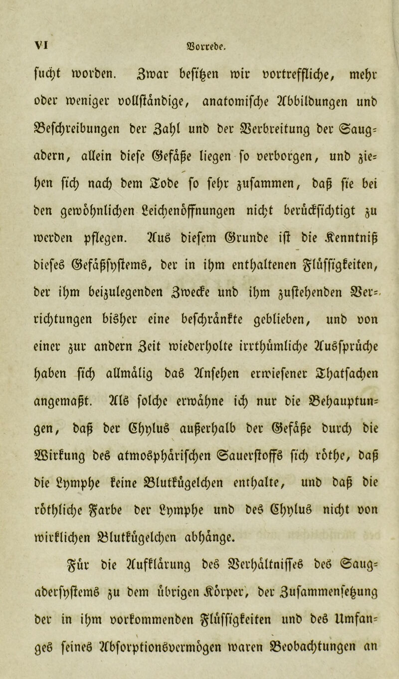 fuct)t worben. 3war beftfjen wir vortreffliche/ mehr ober Weniger oollfMnbige, anatomifdje 2fbbilbungen unb S3efd>reibungen ber 3ahl unb ber Verbreitung bei* (Saug= abern, allein biefe ($5efape liegen fo oerborgen, unb $ie* l)en ftd> nad) bem &obe fo fef>r ^ufammen, baß fte bet ben gewöhnlichen Seicbenoffnungen nicht berucfftd;tigt ju werben pflegen. ?luö biefem (5$runbe ift bie .ftenntnip biefeö ®efdpfpjlem§, ber in ihm enthaltenen glüfftgfeiten, ber ihm bei^ulegenben 3wecfe unb ihm ^uftehenben Ber=< rid)tungen bisher eine befdjranfte geblieben, unb oon einer $ur anbern Seit wieberl;olte irrthümliche 2Tu3fprud)e haben fleh allmdlig bae> 2Tnfehen erroiefener Shatfad^en angemapt. 2Üö folche erwähne ich nur bie Behauptung gen, bap ber @hplu$ auperhalb ber ®efape burd) bie SSirtung beS atmoSpharifchen ©auevfloffö ftch rothe, bap bie 2pmphe feine Blutfügeld;en enthalte, unb bap bie rothlid;c $arbe ber 2pmphe unb beS G>f)t)luö nicht oon wirklichen Btutfügelchcn abhange. gut* bie Aufklärung beö Vcrhdltniffeö beö ©aug= aberfpflemö $u bem übrigen Körper, ber 3ufammenfe£ung ber in ihm oorkommenben gluffrgfeitcn unb be§ Umfan= geß feines AbforptionSoermogen waren Beobachtungen an