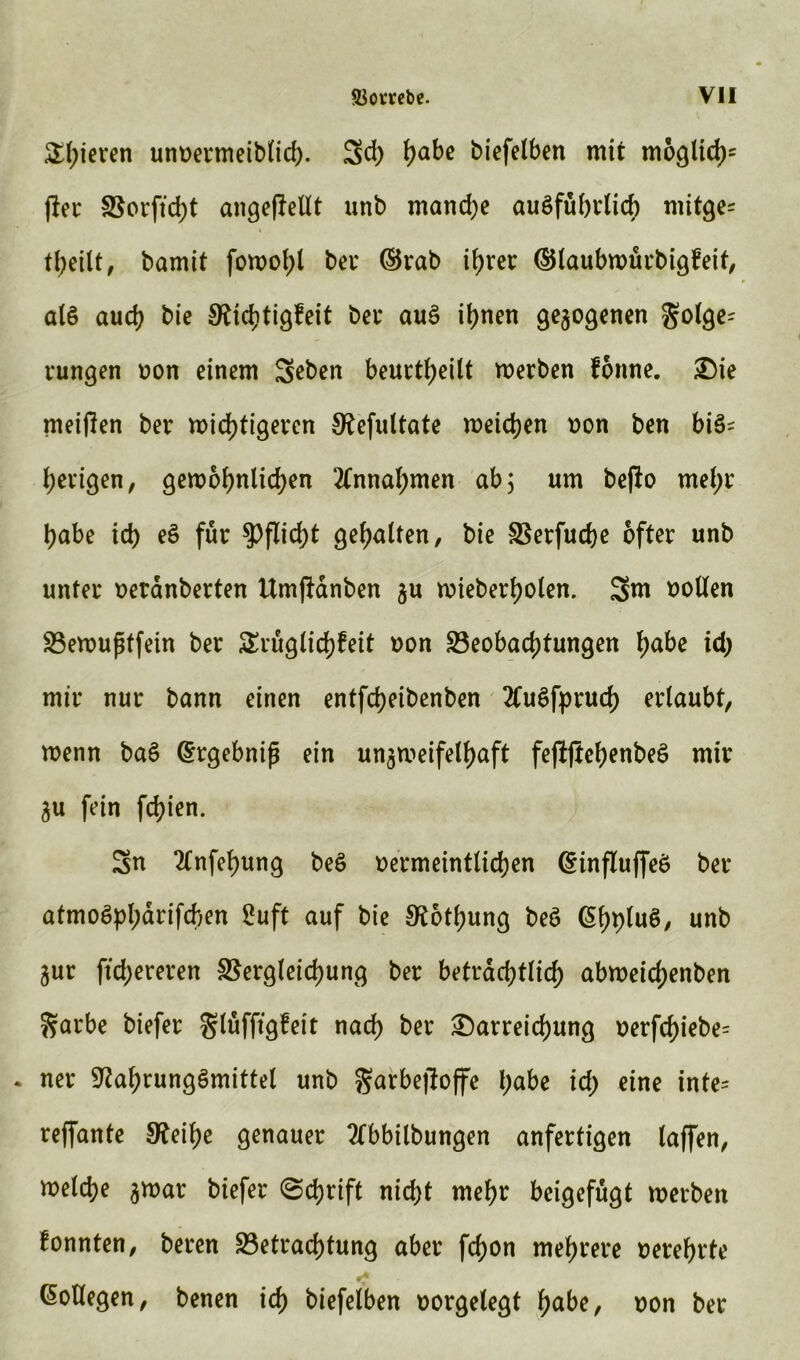 £f;teven unoermeiblid). 3d; tyabe biefelben mit möglich (fer Borftd)t angefMt unb mandje ausführlich mitge= theilt, bamit fowof;l bei' (Brab ihrer (Blaubwürbigfeit, als auch bie Nichtigfeit bei* auS ihnen gezogenen Folge- rungen oon einem 3ßben beurteilt werben forme. Die meinen ber wichtigeren Nefultate weichen oon ben bis- herigen, gewöhnlichen Annahmen ab; um befto mel;r habe id) eS für Pflicht gehalten, bie Berfuche öfter unb unter oeränberten ttm|fanben gu wieberholen. 3m oollen Bewußtfein ber SErüglichfeit oon Beobachtungen tyabe id) mir nur bann einen entfdjeibenben 2CuSfprud) erlaubt, wenn baS (Ergebniß ein un3n?eifelf>aft feftjtehenbeS mir gu fein fd)ien. 3n 2lnfehung beS oermeintlichen (Einflußes ber atmoSphärifchen 2uft auf bie Nothung beS (EhpluS, unb gur ftchereren Begleichung ber beträchtlich abweicf)enben Farbe biefer glufftgfeit nach ber Darreichung t>erfd>iebe= * ner Nahrungsmittel unb garbefloffe habe id; eine inte* reffante Neihe genauer 2fbbilbungen anfertigen laßen, welche gwar biefer (Schrift nicht mehr beigefugt werben fonnten, beren Betrachtung aber fd)on mehrere oerehrte Kollegen, benen ich biefelben oorgelegt f>abe, oon ber
