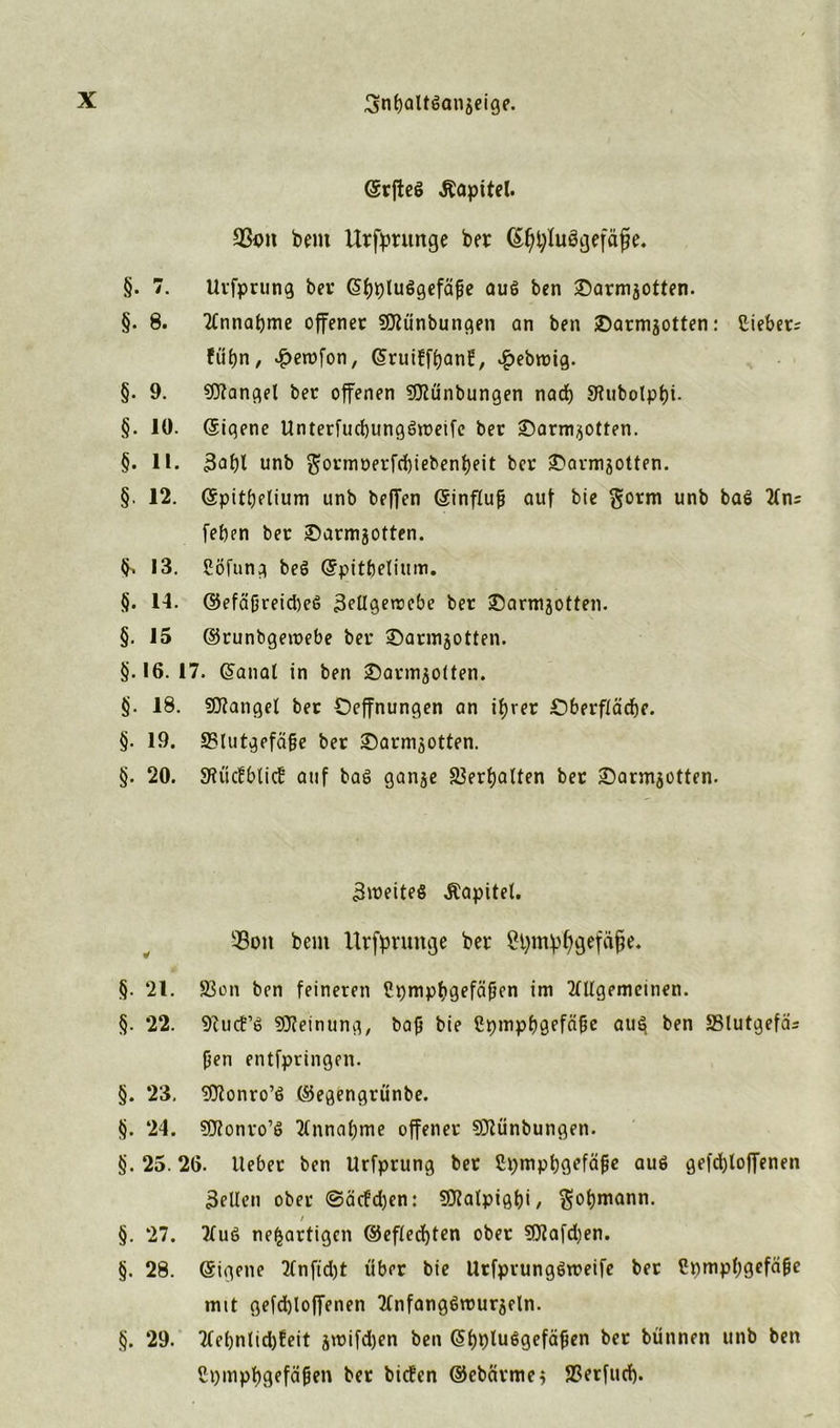 (Srfteö Kapitel. bent Urfprunge ber C^pluögefäfje. §. 7. Uvfprung bei* <5i)t)lu6gefäfe aus ben £)armsotten. §. 8. Ttnnabme offener SDtünbungen an ben ©armjotten: Siebet; fü£)n, ^erofon, (Sruiffpant, #ebroig. §. 9. Mangel bet offenen Mnbungen nad) 9tubotpf)i. §. 10. ©iqene Unterfucbungöroeife bet £)arm$otten. §. 11. 3af)t unb $ormr>etfd)iebenbeit bet ^avmjotten. §. 12. ©pitbelium unb beffen ©influfj auf bie $orm unb ba$ 2(n; [eben bet ©armjotten. §> 13. SÖfung beg ©pitljelium. §. 14. ©efäfjreidKg 3eügemcbe bet SDarmaotten. §. 15 ©runbgeroebe bet ©armjotten. §.16.17. ©anal in ben sDarmaotten. §. 18. SÜtanget bet Oeffnungen an if)vet £>berftädbe. §. 19. 23Iutgefäfje bet £>arm50tten. §. 20. SHüctblict auf bag ganje Verhalten bet £)annaotten. 3weiteg Kapitel. 5Boit bem Urfprunge ber Spmpfygefäfje. §. 21. S3on ben feineren Cpmpbgefäficn im Mgemeinen. §. 22. 9?uct’g Meinung, bajj bie ßpmpbgefäbe au§ ben SBlutgefä; (5en entfpringen. §. 23, ^fltonro’g ©egengrünbe. §. 24. SOßonvo’g Annahme offener Sjftünbungen. §. 25.26. lieber ben Urfprung bet ßpmpfjgefäfje aug ge|d)loffenen feilen ober ©äefd)en: 9J?atpigf)i / $ol)mann. / §. 27. ?tug neuartigen ©eftecfyten ober 9Jtafd)en. §. 28. Eigene 2£nftd)t übet bie Urfpvunggroeife bet Srnnpbgefäfjc mit gefd)loffenen Ttnfanggmurjeln. §. 29. 2(ebnlid)Eeit jwifdjen ben <51>plu6gefä^en bet bünnen unb ben ßpmpbgefäben ber bieten ©ebeirme* SSerfud).
