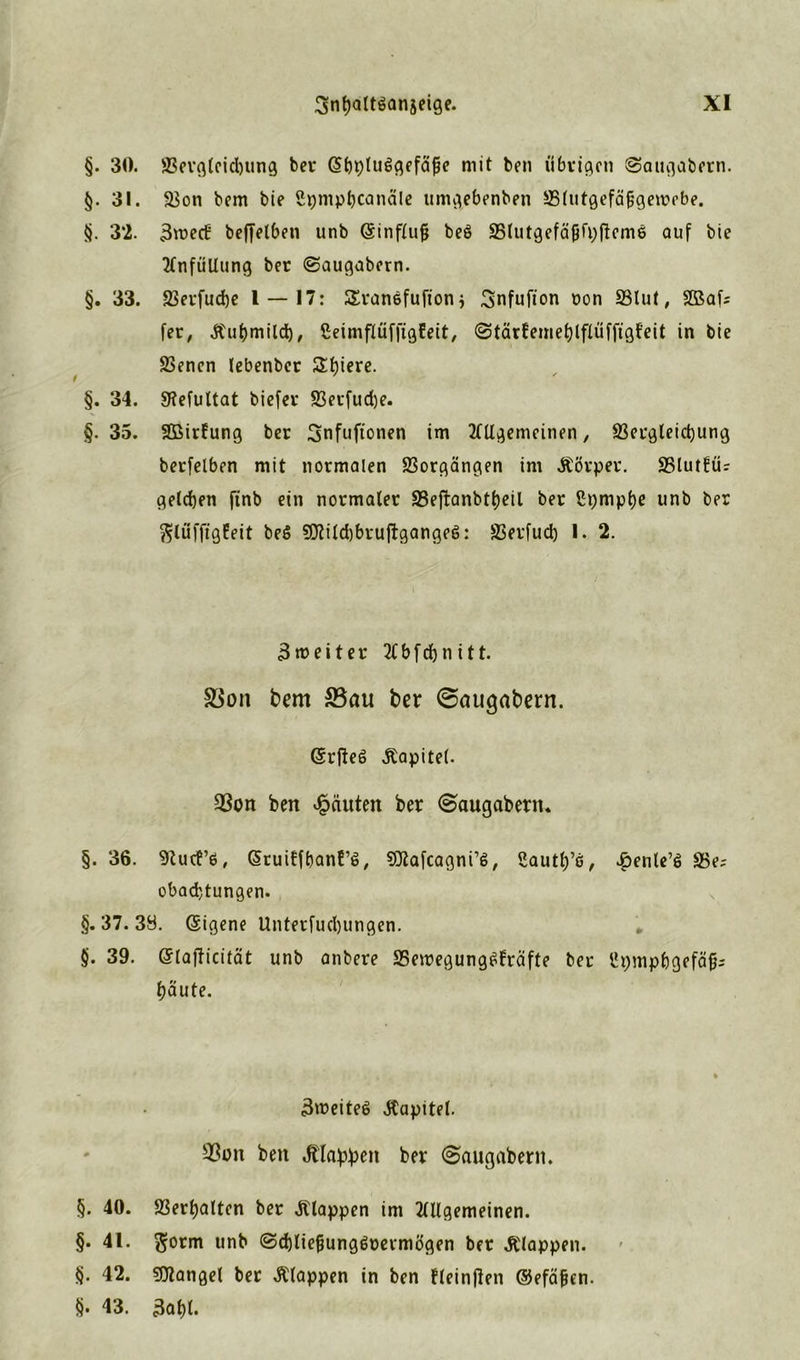 §. 30. 83ergleid)ung bei* (5f)t)luggefäfje mit ben übrigen Saugabern. §. 31. SSon bem bie üpmpbcanäle umgebenben ffilutgefäfjgewebe. §. 32. 3roecti beffelben unb (Sinflufj beö 35lutgefäfjfp(!em6 auf bie TlnfüUung bet ©augabern. §. 33. 93etfud)e 1 — 17: SSranefufion $ Snfufton oon 23lut, SBafc fer, Äubmild), CeimflüffigEeit, (StärEemeblflüffigf'eit in bie S3enen lebenber Ediere. §. 34. Sftefultat biefer 83erfud)e. §. 35. Sßirfung bet Snfufionen im TlUgemeinen, S3ei*gteict)ung betfelben mit normalen Vorgängen im Äörper. 25lut!ü? gelegen finb ein normaler S3eftanbt()eil ber ßi;mpt)e unb ber ftlüfftgfeit be$ 9ftild)bruftgangeö: SJerfud) 1. 2. 3 m e i t e r 2tb[d)nitt. S3on bem S3au ber @augabern. (Srfteß Äapitel. 93on ben Rauten ber (Saugabern. §. 36. 9Zucf6, (SruiEfbanf’S, SCRaicagni’S, Sautlj’e, .öenle’g S5e; obad)tungen. §. 37. 39. (Sigene Unterfudjungen. * §. 39. (StafHcität unb anbere ÜBeiregung^Eräfte ber Upmpbgefäf?; baute. 3roeiteS Kapitel. 33on ben dtla^en ber ©augabent. §. 40. 93ert)altcn ber Etappen im TlUgemeinen. §. 41. $otm unb <3d)tief}ung6peimögen ber klappen, t). 42. Mangel ber klappen in ben fleinflen ©efäfjen. §. 43. 3abl.