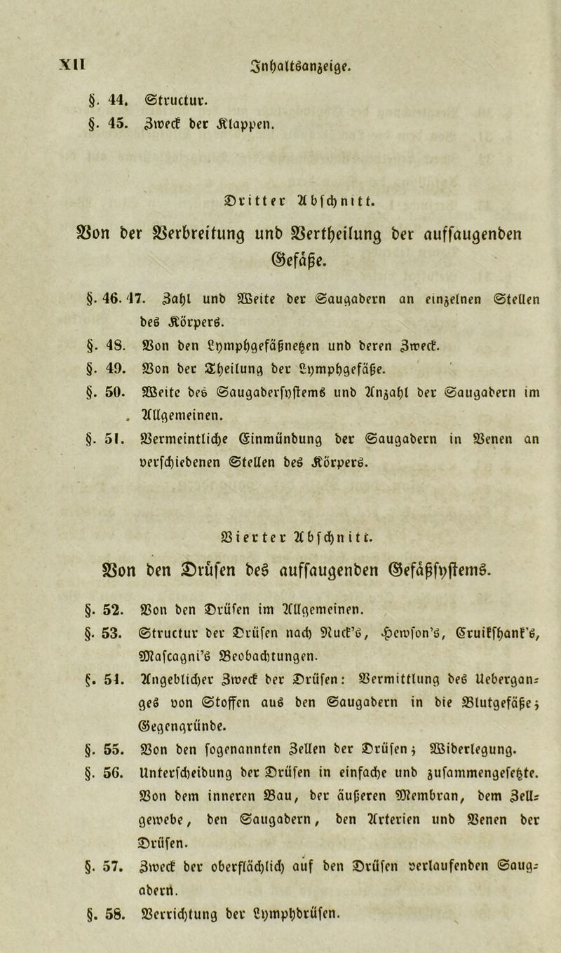 §. 44. ©tructur. §. 45. 3tt?ecf ber Älappen. dritter 2t b f d> n 111. 58on ber SSerbreifung unb S3ertbcüung ber auffaugenben ©efdße. §. 46.47. 3at)l unb V3eite ber ©augabern an einzelnen ©teilen beö &örperö. §. 48. Von ben £>)mpf)gefäfme$en unb beren 3n?ert'. §. 49. Von ber Steilung bei* Stympljgefäjfe. §. 50. SBeitc beö ©augaberfpftemö unb Tln^atjl ber ©augabern im . Allgemeinen. §. 51. Vermeintliche ©inmünbung ber ©augabern in Venen an oerfd)iebenen ©teilen beö Äorperö. Vierter 2CbfdE)n itt. SSon ben Prüfen be3 auffaugenben ©efdßfvjlemS. §. 52. Von ben ©rufen im Allgemeinen. §. 53. ©tructur ber ©rufen nad) 9tucE’ö, *£crcfon’ö, (^ruiff^anf’ö, sfltafcagni’ö SSeobaditungen. 5t. Angeblid)er 3roecf ber ©rufen: Vermittlung beö Uebergan? geö oon ©toffen auö ben ©augabern in bie Vlutgefäfjej ©egengriinbe. §. 55. Von ben fogenannten 3ellen ber ©rufen 5 VSiberlegung. §. 56. Unterfdjeibung ber ©rufen in einfache unb aufammengefefcte. Von bem inneren Vau, ber dufferen SUlembran, bem 3eU- gemebe, ben ©augabern, ben Arterien unb Venen ber ©rufen. §. 57. 3wecb ber oberfläd)lid) auf ben ©rüfen »erlaufenben ©aug; abern. §. 58. Verrid)tung ber ßpmpt)brüfen.
