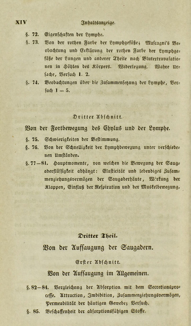 §. 72. @igenfd)aften ber ßpmpbe. §. 73. 93on ber rotten garbe ber ßpmpbgefäfje* «OTafcagni’S üBe? obacbtung unb Qjrflärung ber rotten $arbe ber Cpmpbge: fäfje ber Cungen unb anberer Sfjeile nad) SBlutertraoafatio? nen in $öblen beö .Körpers. SSiberlegung. Sßabre Ur= facbe, SSerfuci) 1. 2. §. 74. ^Beobachtungen über bie 3ufammenfe£ung ber £pmpbe, SSer- fuci) 1 - 5. dritter '2tbfd>nttt. S3on ber gortberoegung be$ ßbptuS unb ber §. 75. @d)roierigfeiten ber SBeflimniung. §. 76. S3on ber @d)neltigfeit ber Cpmpbberoegung unter oerfd)iebe; nen Umftänben. §.77—81. $auptmomente, oon roeldjen bie ^Bewegung ber ©augs aberflüffigfeit abbängt: (Slafticität unb lebenbigeö 3ufam= mensiebungSoermögen ber ©augaberbäute, 2B*rfung ber .Klappen, @influ{j ber Stefpiration unb ber SUtuSfelbemegung. dritter $on ber 2fuffaugung ber 0augabern. (Srfter Ttbfdjnitt. 83on ber 2(uffaugung im 2ttlgemetnen. §.82—84. 8Sergleid)nng ber Ttbforption mit bem ©ccretionSpro* ceffe. Ttttraction, Imbibition, 3ufammensiebung$uermögen, Permeabilität ber häutigen ©etrebej SBerfud), §. 85. 58efd)affenbeit ber abforptionöfäbigen «Stoffe.