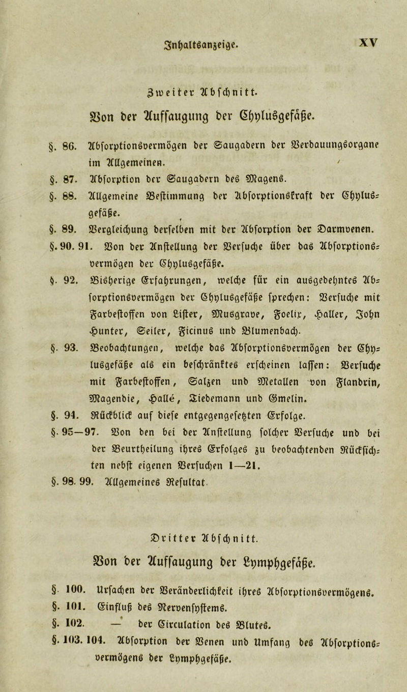 3weiter 2fbfcl)nitt- SSon ber 2fuffau<jung ber ßfjpluSgefafie. §. 8G. tfbforptiongcermögen ber Saugabern ber aSerbauungöorgane im Tnigemeinen. ' §. 87. 2fbfovption bei* Saugabern beg SDtageng. §. 68. Tülgemeine S3e|T:immung ber 2(bforption6Eraft ber Sijpluö? gefä&e. §. 89. S3ergleid)ung berfelben mit ber Worption ber £>armcenen. tj. 90. 91. 23on bec 2(nfteUung bec 93evfud)e über bag Ttbforptiongs cermögen ber ^t)plu6gefäfe. (). 92. SSigberige (Srfabrungen, welche für ein auggebeljnteg 2tbs forptiongcermögen ber ßbplu^gefäfje fpredjen: 23erfud)e mit gatbefioffen oon Cifler, SOtuggrace, goelir, Roller, 3of?n Runter, (Seiler, gicinug tinb 33lumenbad). §. 93. S3eobad)tungen, welche baß Tfbforptiongcermögen ber @bh= luggefäfje alg ein befchränfteg erfcheinen laffen: S3erfud>e mit garbeftoffen, Salden unb Metallen oon glanbrin, ifltagenbie, ^>aüe, Siebemann unb ©melin. §. 94. Stütfblicf auf biefe entgegengefefcten (Srfolge. §. 95—97. 23on ben bei ber TtnfieUung foldier SSerfudje unb bei ber SSeurtbeilung ibteg (Srfolgeg gu beobadjtenben 9?üctfid); ten nebft eigenen S3erfud)en I—21. §. 98. 99. 2tllgemeineg SHefultat dritter 2fbfd)ni11. S3on ber tfuffauguncj ber ß^mpf^efäfje. §. 100. Urfacben ber 2Seränberlid)feit ibreg 2tbforptiünguermögeng. §. 101. ©influfj beg STCercenfpftemg. §. 102. — ber GHrculation beg SSluteg. §• 103. 104. Ttbforption ber SBenen unb Umfang beg Ttbforptiongr oeemögenö ber Cpmpbgefäfje.