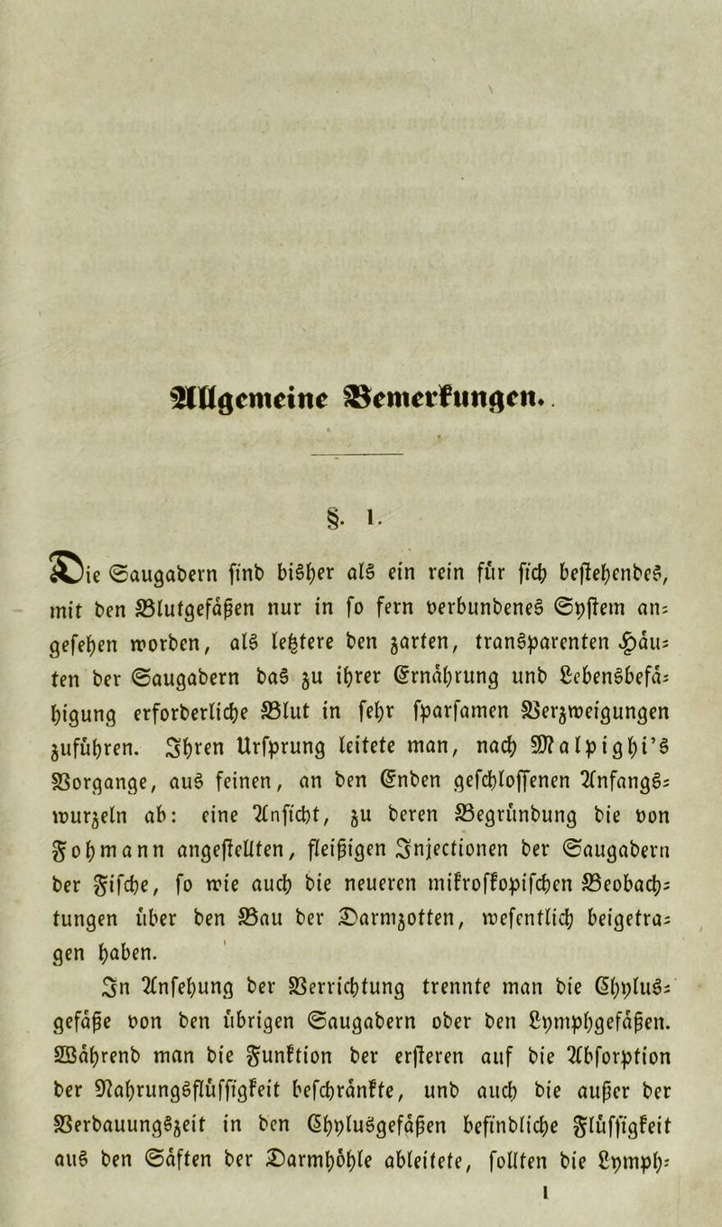 Stögcmcinc SScmerfuitgcit. §• i. £>i< ©augabern ftnb bi6f>er al§ etn rein für ficb beffebenbeS, mit ben S5tutgefdgen nur in fo fern nerbunbeneS ©pjiem am gefefjen tnorben, al§ ledere ben garten, transparenten $ävn ten ber ©augabern ba§ gu ihrer Ernährung unb £eben3befd; bigung erforberltcbe 33lut in fefjr fparfamen Vergmeigungen gufübren. Sbren Urfprung leitete man, nach Sttalptgbi’S Vorgänge, au3 feinen, an ben (£nben gefcbloffenen 2lnfang£; murgein ab: eine Tlnftcbt, gu beren Vegrünbung bie non Job mann ungeteilten, fleißigen Snjectionen ber ©augabern ber Jifcbe, fo mie aueb bie neueren mifroffopifeben S3eobacb^ tungen über ben Vau ber £>armgotten, mefentlicb beigetra^ gen haben. Sn 2lnfebung ber Verrichtung trennte man bie GibpluS- gefaße non ben übrigen Saugabern ober ben ßpmpbgefdßen. SSdbrenb man bie Junftion ber erfteren auf bie 2lbforption ber S^abrungöflüfftgFeit befcbrdnfte, unb auch bie außer ber VerbauungSgeit in ben ßbpluSgefaßen beftnblicbe Jlüffigfeit au§ ben ©dften ber £)armboble ableitete, fo Uten bie 2pmpb;