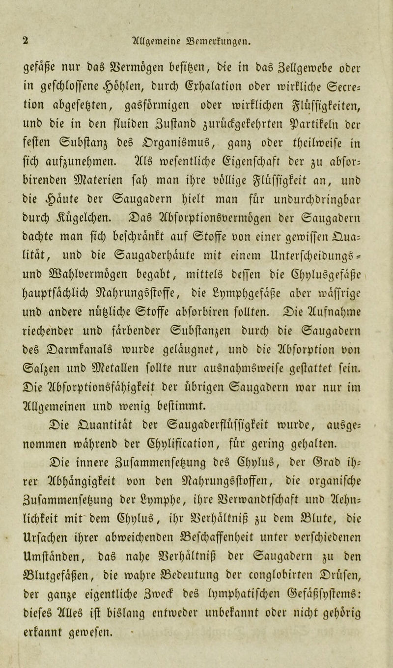 gefdße nur baS Vermögen beftfcen, bie in baS ßellgemebe ober in gefcbloffene £oblen, burcb Grrbalation ober mirFlicbe ©ecres tion abgefeimten, gasförmigen ober mtrFlicben glüfftgFeifen, unb bie in ben flutben ßujlanb gurücFgeFebrten 93artiFeln bcr fejfen ©ubfltanj beS Organismus, gan§ ober tbeilmeife in ftcf) aufjuneftmen. 2HS mefentlicbe Gfigenfcbafr ber 51t abfor= birenben Materien fab man if;re oollige glüfftgFeit an, unb bie £äute ber ©augabern tyidt man für unburcbbringbar burcb Äugelten. OaS 2£bforptionSoermogen ber ©augabern bacbte man fiel; befcbranFt auf ©toffe oon einer gemiffen Oua= Htat, unb bie ©augaberbdute mit einem UnterfcbeibungS * unb SBablbermogen begabt, mittetS beffen bie ßbpluSgefafje bauptfdcblicb ^abrungSfboffe, bie ßpmpbQefdpe aber mdjjrige unb anbere nüfclicbe ©toffe abforbiren follten. Oie Aufnahme rieebenber unb fdrbenber ©itb(Fan$en bureb bie ©augabern beS OarmFanalS mürbe geldugnet, unb bie 2Cbforption t>on ©al^en unb Metallen follte nur auSnabmSmeife gejlattet fein. Oie 7£bforptionSfdt>igfeit ber übrigen ©augabern mar nur im Allgemeinen unb menig beflimmt. Oie Quantität ber ©augaberflüfftgFeit mürbe, auSge= nommen mdbrenb ber ßbpliftcation, für gering gehalten. Oie innere 3ufammenfe£ung beS @bpluS, ber ($5rab il;= rer 2tbbangigfeit oon ben ÜftabrungSjFoffen, bie organifebe Bufammenfebung ber ßpmpbe, ü;ve SSermanbtfcbaft unb ?tebn= licbFeit mit bem GbpluS, ibr 33erbdltnijj ju bem 33lute, bie Urfacben ihrer abmeicbenben ©efebaffenbeit unter oerfebiebenen Umflanben, baS nabe SSerbdltnij? ber ©augabern 51t ben ^Blutgefäßen, bie mabre ®cbeutung ber conglobirten Orüfen, ber ganje eigentliche BmecF beS Ipmpbatifcben ®efdßfp|FemS: biefeS Alles i|F bislang entmeber unbeFannt ober nicht gehörig erfannt gemefen.