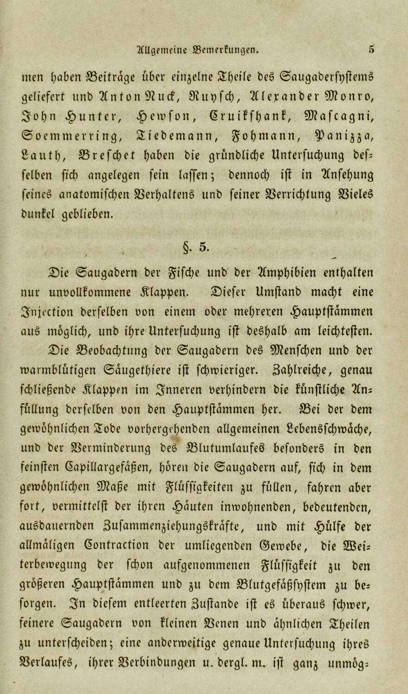 men (;aben Seitrdge über einzelne Stfteile beS ©augaberfyjlemS geliefert unb ?tnton 9Zucf, 9im;fcb, ^lejranberSÖtonro, Sobn Runter, ^emfon, ßruiffbnnf, SÖtafcagni, ©oemmerring, Siebemann, g ob mann, a n i 3 5 a, 2autt;, 23refd)et (jaben bie grünblicbe ttnterfucbung bef= felben ftcb angelegen fein laffen; bennocb if! in Tfnfebung feines anatomifd;en SerbaltenS unb feiner SSerrid)tung SieleS bunfel geblieben. §• 5- £ie ©augabern ber gifd;e unb ber Amphibien enthalten nur unttollfommene klappen. tiefer Umflanb mad;t eine Shijection berfelben non einem ober mehreren £auptffdmmen auS moglid;, unb ihre Unterfudjung i|f beSbalb am leicbtejfen. £)ie Seobacbtung ber ©augabern beS Sttenfcben unb ber warmblütigen ©dugetljiere i(l fcbroieriger. 3^l)lveid)e, genau fcbließcnbe klappen im inneren Derbinbern bie fünjllid;e 2fns füllung berfelben non ben £auptftdmmen ^er. Sei ber bem gewöhnlichen Sobe oorbergeljenben allgemeinen 2ebenSfcbwdcbe, unb ber Serminberung beS Slutumlaufeö befonberS in ben feinffen Qapillargefdßen, büren bie ©augabern auf, ftcb in bem gewöhnlichen 9ftaße mit glüfftgfeiten §u füllen, fahren aber fort, oermittelfl ber ihren Rauten inwobnenben, bebeutenben, auSbauernben Sufammen^iebungSfrdfte, unb mit £ülfe ber allmaligen Gwntraction ber umliegenben ®ewebe, bie SBeis ferbewegung ber fcbon aufgenommenen glüfftgfeit ju ben größeren £auptj?dmmen unb 511 bem Slutgefdßfpjlem 511 bei forgen. ^n biefem entleerten 3uftanbe ij! eS überaus fd;wer, feinere ©augabern oon fleinen Senen unb ähnlichen Sbeilen $u unterfcpeiben; eine anberweitige genaue Unterfucbung ibreS Verlaufes, ihrer Serbinbungen u. bergl. nu ijl gan$ unmogi