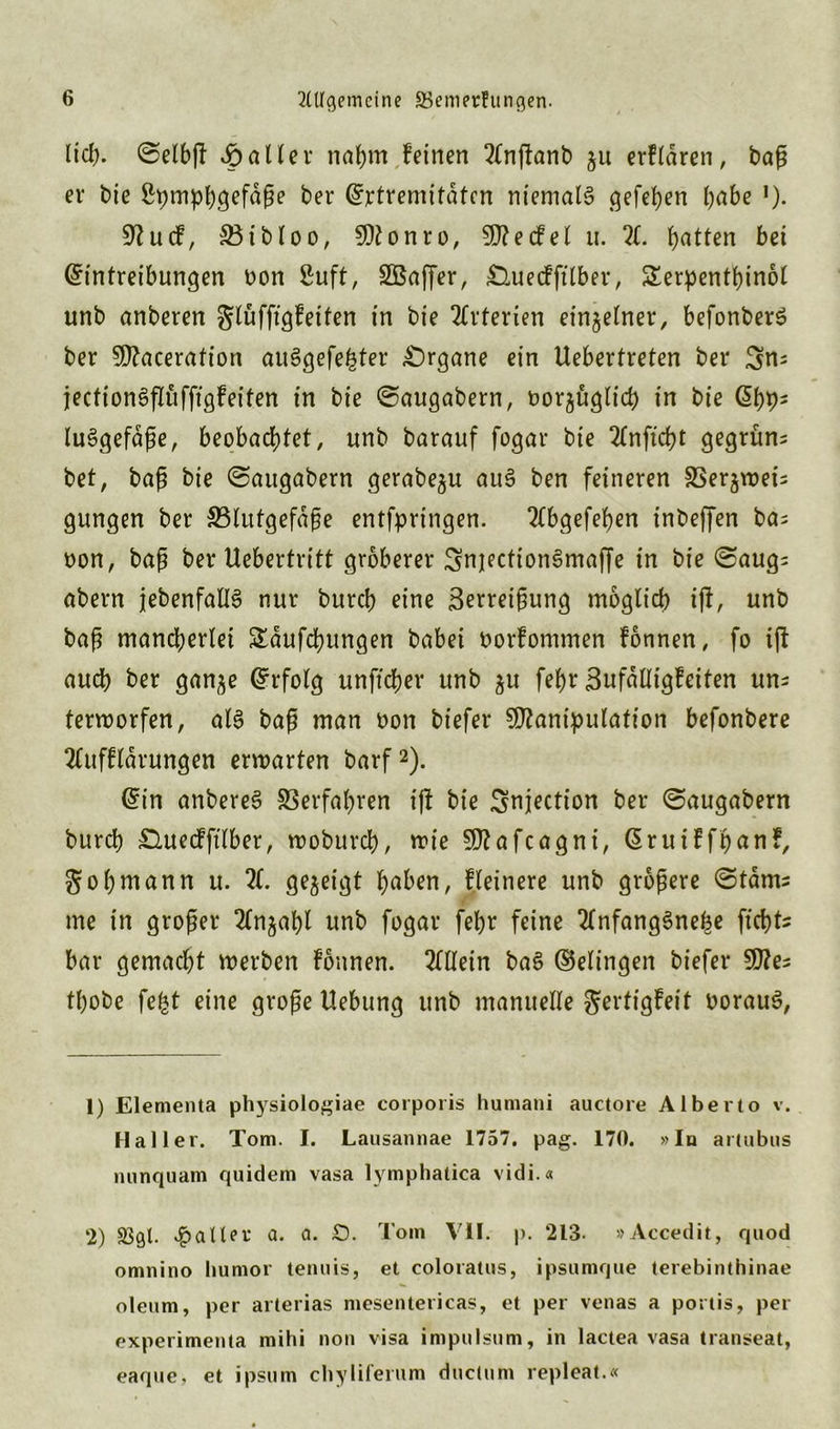 lid;. @elbft fallet* nahm feinen 2(njfanb ju erfldren, baß er bie ßpmpbgefaße ber (Extremitäten niemals ^efef>en habe *). 9?ucf, S5ibloo, Monro, Mecfel u. X hotten bet (Eintreibungen bon 8uft, SBafßer, £luecfftlber, £erpenthinol unb anberen glüfftgfeiten in bie Arterien einzelner, befonberS ber Macerafion auSgefe^ter Organe ein Uebertreten ber 3n= jectionSflüfftgfeiten in bie ©augabern, t>or§üglid> in bie G>bh5 luSgefdße, beobachtet, unb barauf fogar bie 2Cnficf)t gegrünt bet, baß bie ©augabern gerabe^u auS ben feineren SSerjmeis gungen ber ^Blutgefäße entfpringen. 2tbgefehen inbeffen ba; bon, baß ber Uebertritt gröberer SnjectionSmaffe in bie ©aug= abern jebenfallS nur bureb eine Zerreißung möglich iß, unb baß mancherlei Sldufcbungen babei borfommen fonnen, fo iß auch ber gan^e Erfolg unftcher unb $u fef>r Zufalligfeiten uns terworfen, als baß man bon biefer Manipulation befonbere Xtffldrungen erwarten barf1 2). (Ein anbereS Verfahren ißt bie Snjection ber ©augabern bureb £Utetfftlber, wobureb, wie Mafcagni, ßruiffbanf, gobwann u. X gezeigt haben, Heinere unb größere <5tdms me in großer 2£njaf>l unb fogar febr feine 2tnfangSnehe ftebtt bar gemacht werben fonnen. Allein baS (Gelingen biefer Mes tbobe fefct eine große Hebung unb manuelle ^ertigfeit borauS, 1) Elementa physiologiae corporis hurnani auctore Alberto v. Haller. Tom. I. Lausannae 1757. pag. 170. »In artubus nunquam quidem vasa lymphatica vidi.« 2) vpalUt* a. a. £). Tom VII. p. 213- »Accedit, quod omnino humor tenuis, et coloratus, ipsumque terebinthinae oleum, per arterias mesentericas, et per venas a portis, per experimenta mihi non visa impulsum, in lactea vasa transeat, eaque, et ipsum chyliferum ductum repleat.«