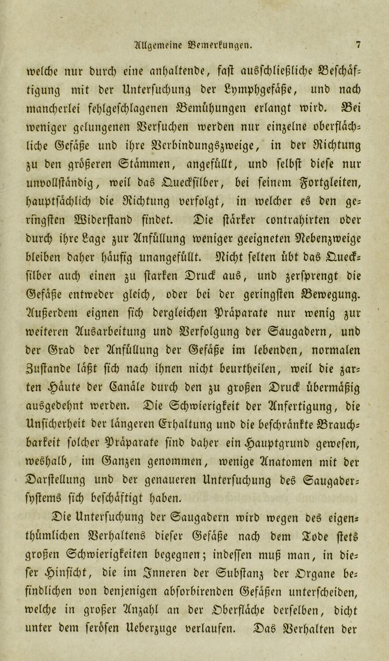welche nur bitrcb eine anhaltenbe, faf! ausschließliche Vefchdf; tigung mit ber Unterfitd)ung ber Spmphgefdße, unb nach mancherlei fehlgefd)lagenen ^Bemühungen erlangt wirb. Vet weniger gelungenen Verfud;en werben nur einzelne oberflach= liebe ©cfdße unb il;re Verbtnbungf$wetge, in ber SKichtung ju ben größeren ©tdmmen, angefüllt, unb felbft biefe nur un»oU|fanbig, weil baf Oueckfilber, bei feinem ^ortgleiten, baupt|ad)licb bie Dichtung »erfolgt, in welcher ef ben ge= rfngffen Sßiberftanb ftnbet. £>ie jldrker contral;irten ober burch ihre Sage jur Anfüllung weniger geeigneten 9?eben$weige bleiben baher bauft'g unangefüllt. Seicht feiten übt baf Ouecfs ftlber and) einen ju flarfen Orucf auf, unb gerfprengt bie ©efdße entweber gleich, ober bei ber geringsten ^Bewegung. Außerbem eignen ft'cb begleichen Präparate nur wenig jur weiteren Aufarbeitung unb Verfolgung ber ©augabern, unb ber ©rab ber Anfüllung ber ©efaße im lebenben, normalen 3u|tanbe laßt ftch nach ihnen nicht beurtheilen, weil bie gars ten ^)dute ber handle bureb ben $u großen Orudk übermäßig aufgebeljnt werben. Oie (Schwierigkeit ber Anfertigung, bie Unfid)erl)eit ber längeren (Erhaltung unb bie befchrdnfte ^Brauch* barf’eit folcher Präparate ftnb baper ein ^auptgrunb gewefen, wefhalb, im ©anjen genommen, wenige Anatomen mit ber Oarflellung unb ber genaueren Unterfuchung bef ©augaber; fp|temf ftch befchdftigt haben. Oie Unterfuchung ber ©augabern wirb wegen bef eigene thümlichen Verhaltend biefer ©efaße nach bem £obe jletf großen Schwierigkeiten begegnen; inbeffen muß man, in bie= fer $inffcht, bie im inneren ber ©ubflanj ber Organe be= ftnblichen oon benjentgen abforbtrenben (Befaßen unterfcheiben, weldje in großer Anzahl an ber Oberfläche berfelben, bicht unter bem ferofen Ueberjuge »erlaufen. Oaf Verhalten ber