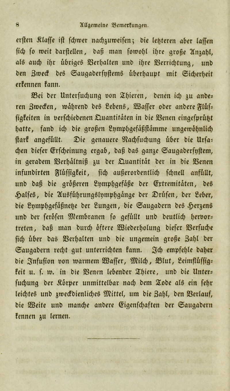 erjfen Älaffe if! fdE>wer nachjuroeifen; bie teueren aber taffen ftch fo roeit barjfellen, baß man foroohl ihre große 2Tn$ahl, als aucb it>r übriges Verhalten unb if;re Verrichtung, unb ben Sroecf beS SaugaberfpjfemS überhaupt mit «Sicherheit erfennen fann. 33ei ber Unterfuchung oon Shieren, benen ich 5« anbe* ren Bwecfen, mahrenb beS Gebens, SBaffer ober anbereglüf* ftgfeifen in oerfchiebenen Quantitäten in bie Venen eingefprü^t hatte, fanb ich bie großen ßpmphgefdßftämme ungewöhnlich ftarf angefüllt. Die genauere ^tachfucbung über bie Urfa* eben biefer Erfcheinung ergab, baß baS gan^e Saugaberfpjfem, in gerabem Verhaltniß §u ber Quantität ber in bie Venen infunbirten glüfftgfeit, ftch außerorbentlicf) fchnell anfüllt, unb baß bie größeren Spmphgefdße ber Extremitäten, beS $alfeS, bie 2luSführungSlpmphgange ber Drüfen, ber ßeber, bie ßpmphgefdßnefce ber Sungen, bie Saugabern beS £erjenS unb ber ferofen Membranen fo gefüllt unb beutlich heroor* treten, baß man burch öftere SBieberholung biefer 23erfud?e fich über baS Verhalten unb bie ungemein große Saht ber Saugabern recht gut unterrichten fann. Sch empfehle baher bie Snfufton oon warmem SBaffer, Sttilch, 23lut, ßeimflüfftg* feit u. f. m. in bie Venen lebenber Schiere, unb bie Unter* fuchung ber Äorper unmittelbar nach bem £obe als ein fehr leichtes unb jwecfbienlicheS Mittel, um bie 3af)t, ben Verlauf, bie Sßeite unb manche anbere Eigenfchaften ber Saugabern fennen ju lernen.