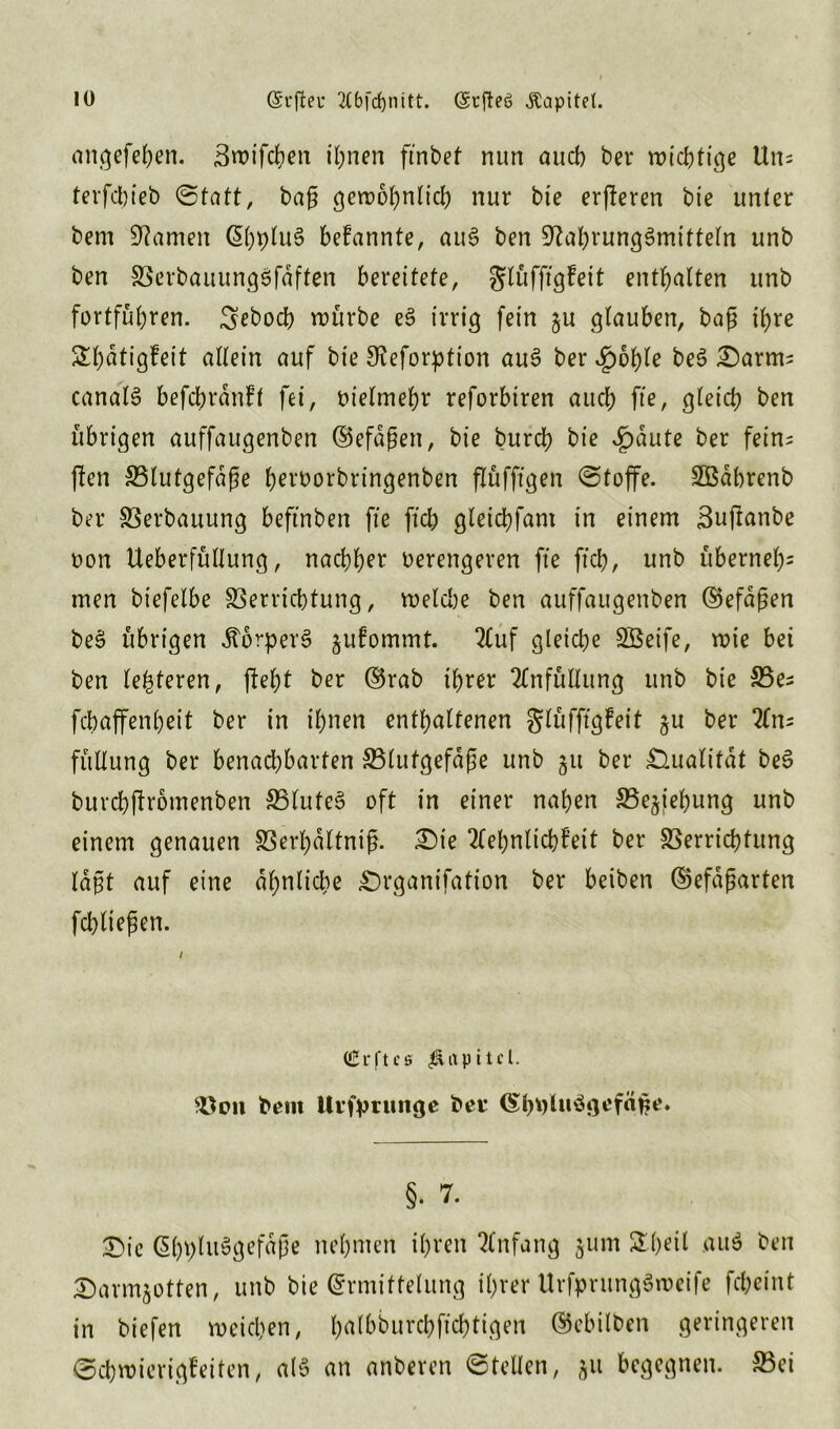 angefehen. ßroifchen ihnen finbet nun aucl) ber wichtige Un; terfcbieb (Statt, baß geraohnlid) nur bie erberen bie unter bem tarnen (ShpluS befannte, au6 ben Nahrungsmitteln unb ben VerbauungSfaffen bereitete, glüfftgfeit enthalten unb fortfübren. ^ebod) mürbe eS irrig fein ju glauben, baß ihre Sbatigfeit allein auf bie Neforption auS ber *g)6fyle beS £)arm; canalS befchrdnft fei, oielmehr reforbiren auch fte, gleid) ben übrigen auffaugenben ©efaßen, bie burch bie Jpaute ber fein; ffen Blutgefäße h^’borbringenben flüfftgen Stoffe. Sßdbrenb ber Verbauung beftnben fte ftch gleichfam in einem Suftanbe non Ueberfüllung, nachher oerengeren fte ftch, unb überneb= men biefelbe Verrichtung, meld)e ben auffaugenben ©efaßen beS übrigen dtorperS §ufommt. 2luf gleiche SSeife, mte bei ben lederen, fleht ber ©rab ihrer 2Tnfüllung unb bie Be; fchaffenheit ber in ihnen enthaltenen glüfftgfeit §u ber 2(n; füllung ber benachbarten Blutgefäße unb 51t ber Qualität beS buvcbffromenben Blutet oft in einer nahen Beziehung unb einem genauen Verhdltniß. £)te 2lehnltcbfeit ber Verrichtung laßt auf eine ähnliche £)rganifation ber beiben ©efaßarten fd)ließen. 1 (£rftcs Kapitel. Von bem Urfptunge beu EhOluSgefäße. §. 7. £uc @bi)ht$gefdße nehmen ihren Anfang jum &h*il aus ben Sarm^otten, unb bie Ermittelung ihrer UrfprungSmeife fcheint in biefen weichen, h^lbburchfichtigen Erhüben geringeren Schmierigfeiten, als an anberen Stellen, 511 begegnen. Bei