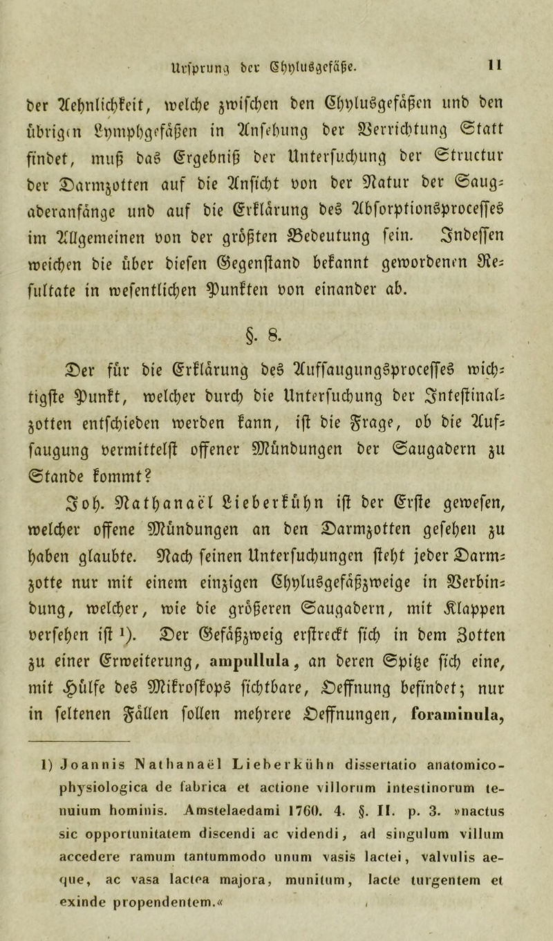 Urfpruno; ber (§b9lu$3cfä|je. ber Aebnlicbfeit, welche $wifcben ben GübflluSgefäfkn unb bcn / übrigen Spmpbgcfdßen in Anfdnmg ber Verrichtung (Statt ftnbet, muß ba$ Ergebniß ber ttnterfucbung ber ©tructur ber £)armjotfen auf bie Anficbt oon ber Statur ber ©aug; aberanfärtge unb auf bie Erflärung be3 AbforptionSproceffeS im Allgemeinen non ber größten Vebeutung fein. Snbeffen roeicben bie über biefen Eegenffanb befannt geworbenen 8?e; fultate in wefentlicben fünften oon einanber ab. §• 8. £)er für bie Erflärung be£ AuffaugungSprocejfeS wich; tig(le $pun?t, welcher bureb bie Unterfucbung ber Sntefiinals jotten entfebieben werben fann, ift bie grage, ob bie Aufs faugung oermitteißt offener Sföünbungen ber ©augabern $u ©tanbe fommt? Sob- 9?atbanael £ieberfüf)n iff ber Erfte gewefen, welcher offene 3D?ünbungen an ben £)arm&otten gefeben haben glaubte. 9?acb feinen Unterfucbungen fleht jeber £)arms jotte nur mit einem einzigen EbpluSgefäßäweige in Verbtns bung, welcher, wie bie größeren ©augabern, mit klappen oerfehen ift!). £)er Eefäß^weig erßtrecft ftch in bem Sotten ju einer Erweiterung, anipullula, an beren ©pi£e ft'cb eine, mit £ülfe be§ StftifroffopS fiebtbare, £)ejfnung beftn'oef; nur in feltenen galten fotlen mehrere £)effnungen, foraminula, 1) Joannis Nathanael Lieberkühn dissertatio anatomico- physiologica de fabrica et actione villornm intestinorum te- nuium hominis. Amstelaedami 1760. 4. §. II. p. 3. »nactus sic opportunitatem discendi ac videndi, ad singulum villutn accedere ramum tantummodo unum vasis lactei, valvulis ae- que, ac vasa lactea majora, mnnitnm, lacte turgentem et exinde propendentem.« ,