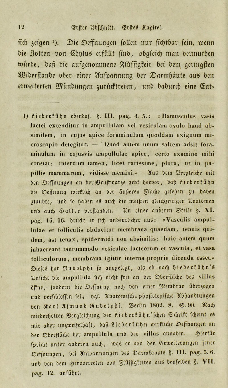 1*2 Erfter 2fbfcf)nitt. (Srflcö Äapitel. ftd) jeigen !). £)ie Oeffnungen foüen nur ftd?tbar fein, wenn bie Sotten non @t)t)tu§ erfüllt ftnb, obgteid) man üermutfjen mürbe, baß bie aufgenommene gtüfftgfeit bet bent gertngffen 2Siber(lanbe ober einer 2fnfpannung ber £)armf)aute au6 ben erweiterten SD?ünbungen gurücftreten, unb baburd) eine @nt; 1) Sieber!öt)n ebenbaf. §. III. pag. 4. 5.: »Ramusculus vasi» Jactei extenditur in ampullulam vel vesiculam ovulo haud ab- similem, in cujus apice foraminulum quoddam exiguum mi- croscopio detegitur. — Quod auteni unum saltem adsit fora- minulum in cujusvis ampullulae apice, certo examine inilii constat: interdum tarnen, licet rarissime, plura, ut in pa- pillis mammarum, vidisse memini.« 2lus bem SScrgleidje mit ben Oeffnungen an ber SSruftmarge gebt bevoor, baß ßiebertübn bie Oeffnung wirflid) an ber äußeren glädje gefeben ju haben glaubte, unb fo haben es aud) bie meijlen gleichzeitigen Anatomen unb aud) Malier oerftanben. 2ln einer anberen ©teile §. XI. pag. 15. 16. brüclt er ftd) unbeutlid)er aus: »Vasculis ampul- lulae et folliculis obducitur membrana quaedam, tenuis qui- dem, ast tenax, epidermidi non absimilis: liuic autem quum inhaereant tantummodo vesiculae lacteorum et vascula, et vasa folliculorum, membrana igitur interna proprie dicenda esset.« Oiefeö b«t 5Rubolpt)i fo aufgelegt, alo ob nad) Sieberfübn’6 2Cnftd)t bie ampullula ftd) nidjt frei an bet Oberfläche beö villus öffne, fonbern bie Oeffnung nod) oon einer SEJtembran überzogen unb oerfd)loffen fei5 ogt. 2fnatomif(&spboftologifdje 20>banblungen oon £arl 2lfm unb 9lubolpbt. Sßerlin 180*2. 8. ©.90. 9?ad) wieberbotter $ergleid)ung ber ßieberf übn’fdjen ©d)rift fd)etnt e6 mir aber unzweifelhaft, baß Ciebcrfübn witflidje Oeffnungen an bet Oberfläche ber ampullula unb bee villus annabm. hierfür fprid)t unter anberen aud), wag er oon ben Erweiterungen jener Oeffnungen, bei 2Cnfpannu ngen beö OarmfanalS §. III. pag. 5. 6. unb oon bem äperuortreten oon fölüfftgfeiten auö betifelben §. VII.
