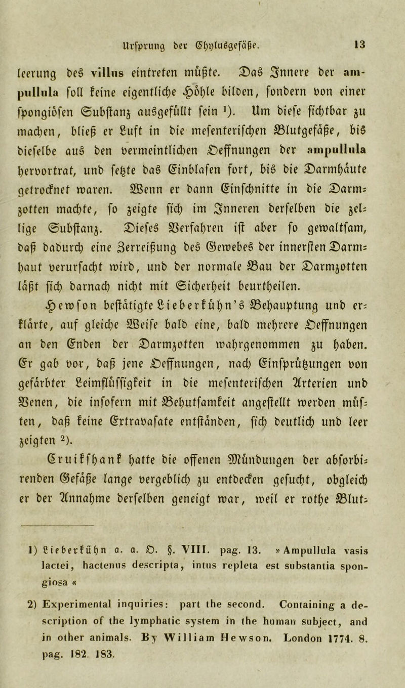 leerung be3 villus eintiefen müßte. T>a$ Snnere bev am- pullula füll feine eigentliche ^)ol)le bilDcn, fonbern Don einer fpongiofen Subffanj auSgefüllt fein 0- Um biefe fiebtbar ju machen, bließ er Suft in bte mefenterifchen S3(ufgefaße, bi$ biefelbe au3 ben vermeintlid)en £)effnungen ber ampulliila heroortrat, unb fefcfe baS Grinblafen fort, bi£ bie £)annf)dute getroefnef waren. SBenn er bann ©infebnitte in bie £)arm; jotfen mad)fe, fo geigte ftd> im inneren berfelben bie jel= liqe Subfknj. ®iefe§ Verfahren iff aber fü gewaltfam, baß babureb eine Zerreißung be$ ©ewebeS ber innerßen &arms baut üerurfaebt wirb, unb ber normale S3au ber £>armjotten laßt jicb barnacb nicht mit Sicherheit beurteilen. £ewfon beffdtigte Sieber!üßn’S ^Behauptung unb er= flärte, auf gleiche SBeife halb eine, halb mehrere £)effnungen an ben ©nben ber £>armjoffen wahrgenommen ju haben. Gfr gab vor, baß jene Öffnungen, nad) ©infprü^ungen non gefärbter Seimflüfffgfeit in bie mefenterifchen Arterien unb 33enen, bie infofern mit SBehutfamfeit angeffellt werben müf; ten, baß feine ©rtravafate entßdnben, fid) beutlicb unb leer geigten 1 2). druiffhanf h°t^ bie offenen SJfünbungen ber abforbt; renben ©efaße lange vergeblich ju enfbeefen gefucht, obgleich er ber Annahme berfelben geneigt war, weil er rothe 33lut; 1) Cieberfüfyri a. a. £). §. VIII. pag. 13. »Ampullula vasis lactei, hactenus descripta, intus repleta est substantia Spon- giosa « 2) Experimental inquiries: pari the second. Containing a de- scription of the lymphatic System in the human subject, and in other animals. By William Hewson. London 1774. 8. pag. 182. 183.