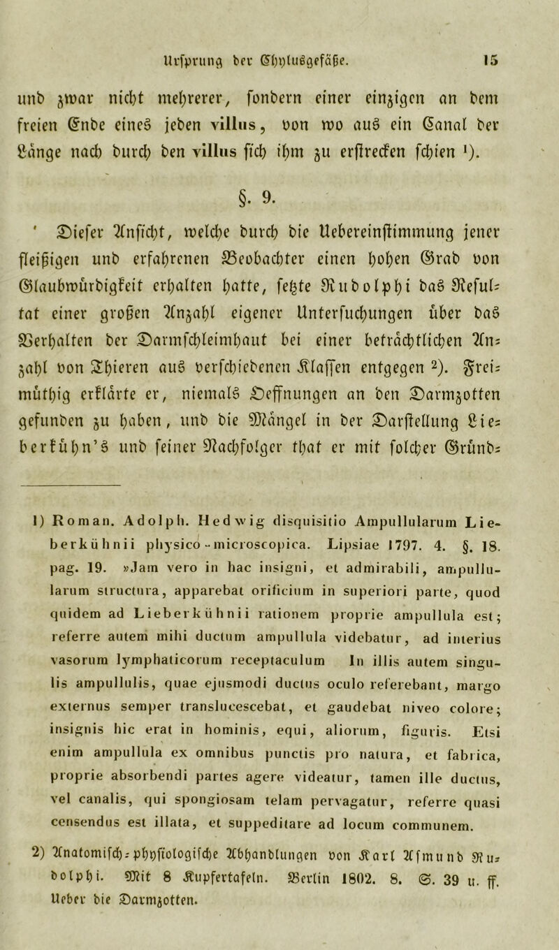 unb nid)t mehrerer, fonbern einer einzigen an bem freien ©nbe eines jeben villus, Don roo auS ein @anal ber gange nach burcl; ben villus ftd> ihm ju erflreden fd;ien !). §. 9. * tiefer 2fnfid?t, welche burch bie Uebereinffimmung jener fleißigen unb erfahrenen ^Beobachter einen hob™ ©rab Don ©laubroürbigfeit erhalten hotte, fefcte Nubolphi Sfaful* tat einer großen 2(n^ahl eigener Unterfuchungen über ba§ Verhalten ber £)armfchleimhaut bei einer beträchtlichen 2fn= jahl Don £hiel'en ou£ Derfchiebenen klaffen entgegen 1 2). greis müthig erklärte er, niemals £)effnungen an ben ©armjotten gefunben ju hoben, unb bie Mangel in ber £>arffellung gies berfühn’3 unb feiner Nachfolger tliot er mit fold;er ©rünbs 1) Roman. Adolph. Hedwig disquisitio Ampullularum Lie- berkühnii physico • microscopica. Lipsiae 1797. 4. §. 18. pag. 19. »Jam vero in hac insigni, et admirabili, ampullu- larum structura, apparebat orificium in superiori parte, quod quidem ad Lieberkühnii rationem ptoprie ampullula est; referre autem mihi ductum ampullula videbatur, ad interius vasorum lymphaticorum receptaculum ln illis autem singu- lis ampullulis, quae ejusmodi ductus oculo referebant, margo externus semper translueescebat, et gaudebat niveo colore; insignis hic erat in hominis, equi, aliorum, figuris. Etsi enim ampullula ex omnibus punclis pro natura, et fabrica, proprie absorbendi partes agere videatur, tarnen ille ductus, vel canalis, qui spongiosam telam pervagatur, referre quasi censendus est illata, et suppeditare ad locum communem. 2) 2(natomifd).-phDftotogUd)e TCbbanbluncten üon tfart 3f[munb 9?u* bolpl)i. «D?it 8 Äupfertafeln. «Berlin 1802. 8. ©. 39 u. ff. lieber bie ©arnijotten.