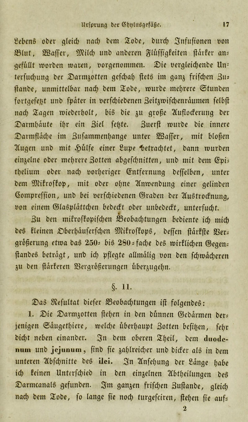 SebenS ober gleich nach bem Sobe, bitrrf; Snfuftonen non Blut, SBaffer, 9J?ilcb unb anberen glüfftgf eiten jldrfer an; gefüllt worben waren, vorgenommen. Die vergleichenbe Un; terfud}iing ber Darmzotten gefcbal) jfetS im ganz frifchen Su= ftanbe, unmittelbar nach bem Sobe, würbe mehrere ©tunben fortgefe&t unb fpdter in verfcbiebenen Settzwifebenrdumen felbff nach Sagen wieberholt, bis bie 51t große 2CufIocFerung ber Darmhaute ihr ein Siel fegte. Suerff würbe bie innere Darmfldcbe im Snfammenbange unter SBaffer, mit bloßen Qtugen unb mit Jpülfe einer Supe betrachtet, bann würben einzelne ober mehrere Sotten abgefchnitfen, unb mit bem Epi= thelium ober nach vorheriger Entfernung beffelben, unter bem Sftttfroffop, mit ober ohne 2Cnwenbung einer gelinben Eompreffton, unb bei vergebenen ©raben ber 2(uStrocfnung, von einem ©laSplattcben bebecft ober unbebecft, unterfucht. • Su ben mifroffopifchen Beobachtungen bebiente ich mich beS kleinen Dberhduferfchen 9)tif roffopS, beffen ftdrffle SSer- großerung etwa baS 250= bis 280 = fache beS wirklichen ©egen= ftanbeS betragt, unb ich pflegte atlmdlig von ben fehwdeheren ZU ben ftdrferen Vergrößerungen überzugehn. §. 11. DaS Siefultat tiefer Beobachtungen tfl folgenbeS: 1. Die Darmzotten flehen in ben bünnen ©ebdrmen ber= jenigen @dugethiere, welche überhaupt Sotten befigen, fef;r bicht neben einanber. Sn bem oberen Shell, bem duode- nuin unb jejunum, ftnb fte zahlreicher unb btcfer als in bem unteren 2lbfcf)nitte beS ilci. Sn 2lnfehung ber Sange habe ich feinen Unterfchieb in ben einzelnen 2tt>thetlungen beS DarmcanalS gefunben. Sm ganzen frifchen Suflanbc, gleich nach bem Sobe, fo lange fte noch turgefeiren, flehen fte auf= 2