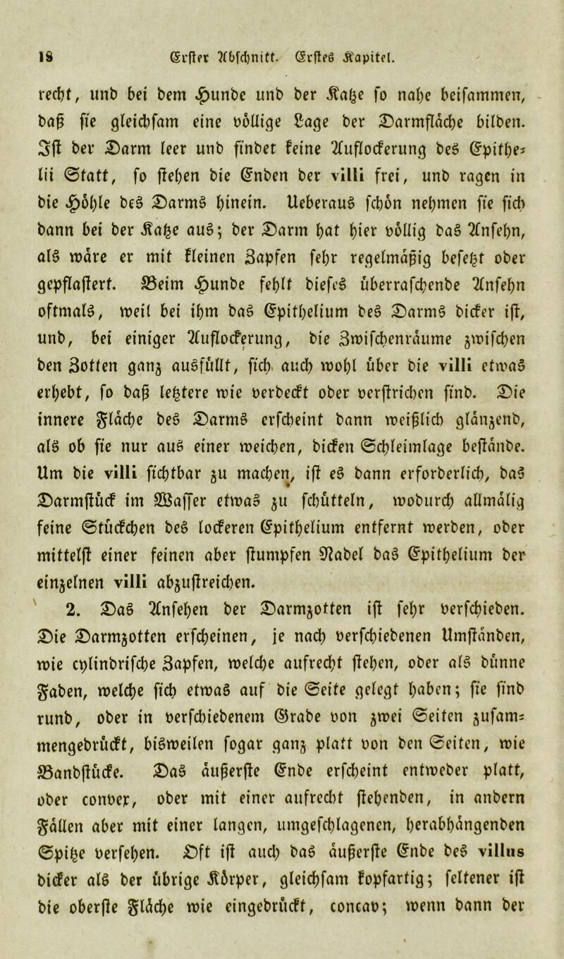 recht, unb bei bem ^unbc unb ber dtafee fo nahe beifammcn, baß fte gleid)fam eine bbllige Sage ber Darmfläcbe hüben. 3fJ ber Darm leer unb ftnbet feine 2Cuflocferung beS Grpifhej lii Statt, fo fiepen bie (Jnben ber villi frei, unb ragen in bie .g)6f)le beS DarmS hinein. UeberauS febon nehmen fte ftcb bann bei ber Äafee auS; ber Darm pat hier bollig baS 2tnfepn, als wäre er mit fletnen Sapfen fehr regelmäßig befe^t ober gepflajierf. 33eim *g)unbe fehlt biefe6 uberrafepenbe 2lnfepn oftmals, weil bei ihm baS @pifpelium beS DarmS biefer iji, unb, bet einiger Tluflocferung, bie Swifcbenrdume 3wifd)en ben Sotten gan3 ausfüllt, ftcb auch wohl über bie villi etwas erhebt, fo baß teuere wie berbeeft ober berjiridKit ftnb. Die innere gleiche beS DarmS erfebeint bann weißlich glan^enb, als ob fte nur aus einer weichen, biefett Scpleimlage befidnbe. Um bie villi ftepfbar 3U machen, ifi eS bann erforberlicb, baS Darmftücf im SSaffer etwas 31t fcbütteln, woburd; allmdlig feine Stucfcben beS loderen (Spitpelium entfernt werben, ober mittelfi einer feinen aber fiuntpfen 91abel baS (trpitpelium ber ein3elnen villi ab3uflreid)en. 2. DaS 2lnfepen ber Darn^otten ifi fehr berfepieben. Die Darm30tten erfcheinen, je nach berfepiebenen Umfianben, wie cplinbrtfdje Sapfen, weld)e aufrecht flehen, ober als bttnne gaben, welche fiep etwas auf bie Seite gelegt p^ben; fie ftnb runb, ober in berfebiebenent ©rabe bon 3wei Seifen jufams mengebrüeft, bisweilen fogar gan3 platt bon ben Seiten, wie S3anbjiücfe. DaS dußerjie Gfnbe erfcheint entweber platt, ober conbejc, ober mit einer aufre&t jiehenben, in anbern gdllen aber mit einer langen, umgefcblagencn, herabpangenben Spipe berfepen. £)ft ifi auch baS dußerfle (£ttbe beS villus biefer als ber übrige tfbrper, gleicpfam fopfartig; felfener ijl bie oberfle gldcpe wie eingebritcft, concab; wenn bann ber