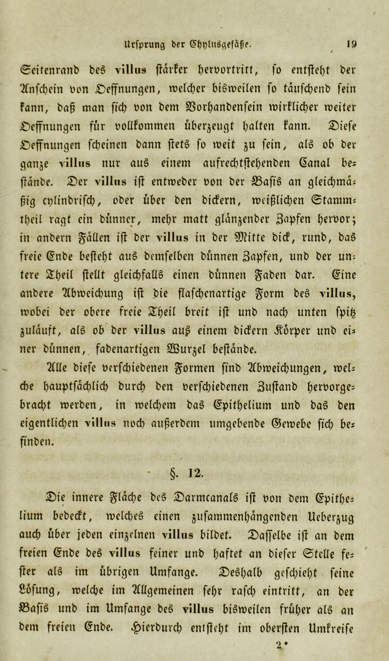 Seitenranb beS villus (Fdrfcr heroortrirt, fo entfielt ber Anfebein Don Deffnungen, welcher btörueüen fo tdufcbenb fein Fann, baß man ftd) oon bem SSorhanbenfein wirtlicher weiter Deffnungen für oollfommen überzeugt halten Fann. Diefe Deffnungen fcbeinen bann (FetS fo weit gu fein, als ob ber gange villus nur auS einem aufrecbtjFehenben @anal bes frdnbe. Der villus ifF entweber oon ber 33aftS an gleichmäs fjig cplinbrifcb, ober über ben bicfern, weißlichen Stamm* tbeil ragt ein bünner, mehr matt gldngenber 3<ipfen b^^oor; in anbern fallen i|F ber villus in ber §D?itfe btcf, runb, baS freie @nbe befielt auS bemfelben bünnen Sflpfen, unb ber um tere (Feilt gleichfalls einen bünnen gaben bar. @ine anbere Abweichung i(F bie flafchenartige gorm beS villus, wobei ber obere freie &beil breit ifF unb nach unten fyi& gulrtuft, als ob ber villus au£ einem bicfern Körper unb ei* ner bünnen, fabenartigen Sßurgel bejFdnbe. Alle biefe berfchiebenen gormen ftnb Abweichungen, wel* che bauptfachlicb burch ben oerfchiebenen 3u|Fanb heroorge^ bracht werben, in welchem baS ^pithelium unb baS ben eigentlichen villus noch außerbem umgebenbe ©ewebc ftch bes finben. • §.12. Die innere gldche beS DarmcanalS i(F oon bem (fpithes lium bebecft, welches einen gufammenhdngcnben Uebergug auch über jeben einzelnen villus bilbet. Daffelbe ijF an bem freien Grnbe beS villus feiner unb haftet an biefer Stelle fe* (Fer als im übrigen Umfange. Deshalb gefd;iebt feine ßofung, welche im Allgemeinen fel)r rafch eintritf, an ber $3aftS unb im Umfange beS villus bisweilen früher als an bem freien Qrnbe. #ierbuvch enJjFcht im oberfFen Umfreife 2*