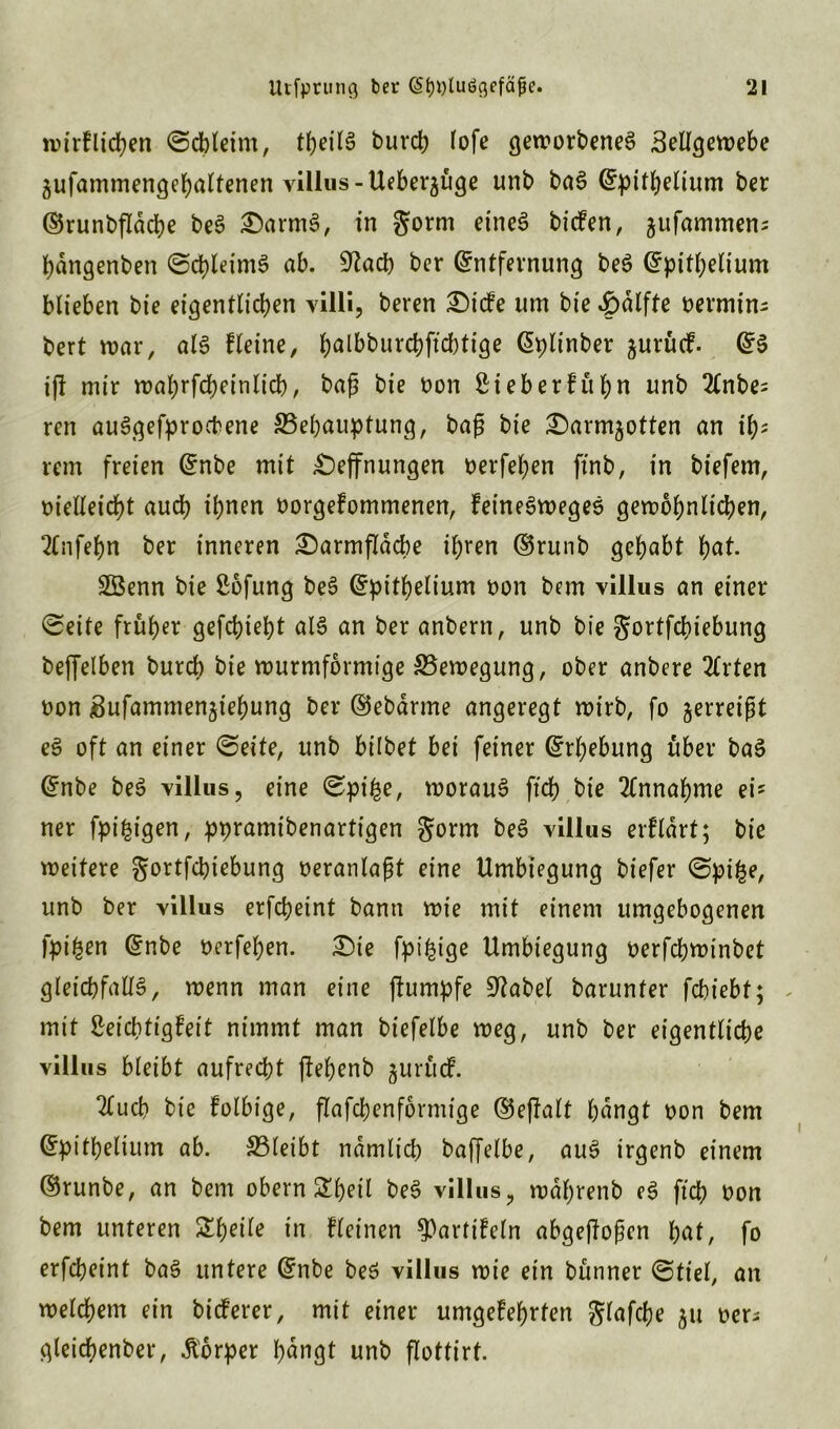 wirf liefen ©cbleint, theilS burch fofe geworbenes Bellgewebe äufammengehaltenen villus-Ueber^üge unb baS Epithelium ber ©runbfldcbe beS £)armS, in gorm eines biefen, jufammen; hdngenben ©chleimS ab. ^acb ber Entfernung beS Epithelium blieben bie eigentlichen villi, beren £>i<fe um bte £>dlfte oermins bert war, als Heine, ^albburd)ftcbtige Eplinber gurücf. ES ift mir wahrfcheinlicb, baß bie oon Sieb erkühn unb 2tnbes ren auSgefprocbene ^Behauptung, baß bie ^arm^otten an ih* rem freien Enbe mit £)effnungen oerfehen ftnb, in biefem, oielleicbt auch ihnen oorgekommenen, keineSwegeS gewöhnlichen, 2lnfehn ber inneren £)armflacbe ihren ©runb gehabt hat. SBenn bie ßofung beS Epithelium oon bem villus an einer ©eite früher gefchieht als an ber anbern, unb bie gortfehiebung beffelben burch bie wurmformtge ^Bewegung, ober anbere 2trten oon Bufammengiehung ber ©ebärme angeregt wirb, fo jerreifjt eS oft an einer ©eite, unb hübet bei feiner Erhebung über baS Enbe beS villus, eine ©pi£e, woraus ft'ch bie Annahme ei? ner fpi£igen, ppramtbenartigen gorm beS villus erflart; bie weitere gortfebiebung oeranlaßt eine Umbiegung biefer ©pi£e, unb ber villus erfcheint bann wie mit einem umgebogenen fpi&en Enbe oetfeben. £)te fpi^ige Umbiegung oerfchwinbet gleichfalls, wenn man eine ftumpfe Spatel barunter febiebt; mit Leichtigkeit nimmt man btefelbe weg, unb ber eigentliche villus bleibt aufrecht ftehenb gurrte!. ^ueb bie folbige, flafchenformtge ©e|talt hangt oon bem Epithelium ab. SBleibt ndmlicb baffelbe, auS irgenb einem ©runbe, an bem obern Sheil beS villus, wdljrenb eS ft'ch oon bem unteren £heüe in kleinen Partikeln abgeßoßen hat, fo erfcheint baS untere Enbe beS vi Uns wie ein bünner ©fiel, an welchem ein bieferer, mit einer umgekehrten glafche 511 oer; gleicbenber, Körper hdngt unb flottirt.
