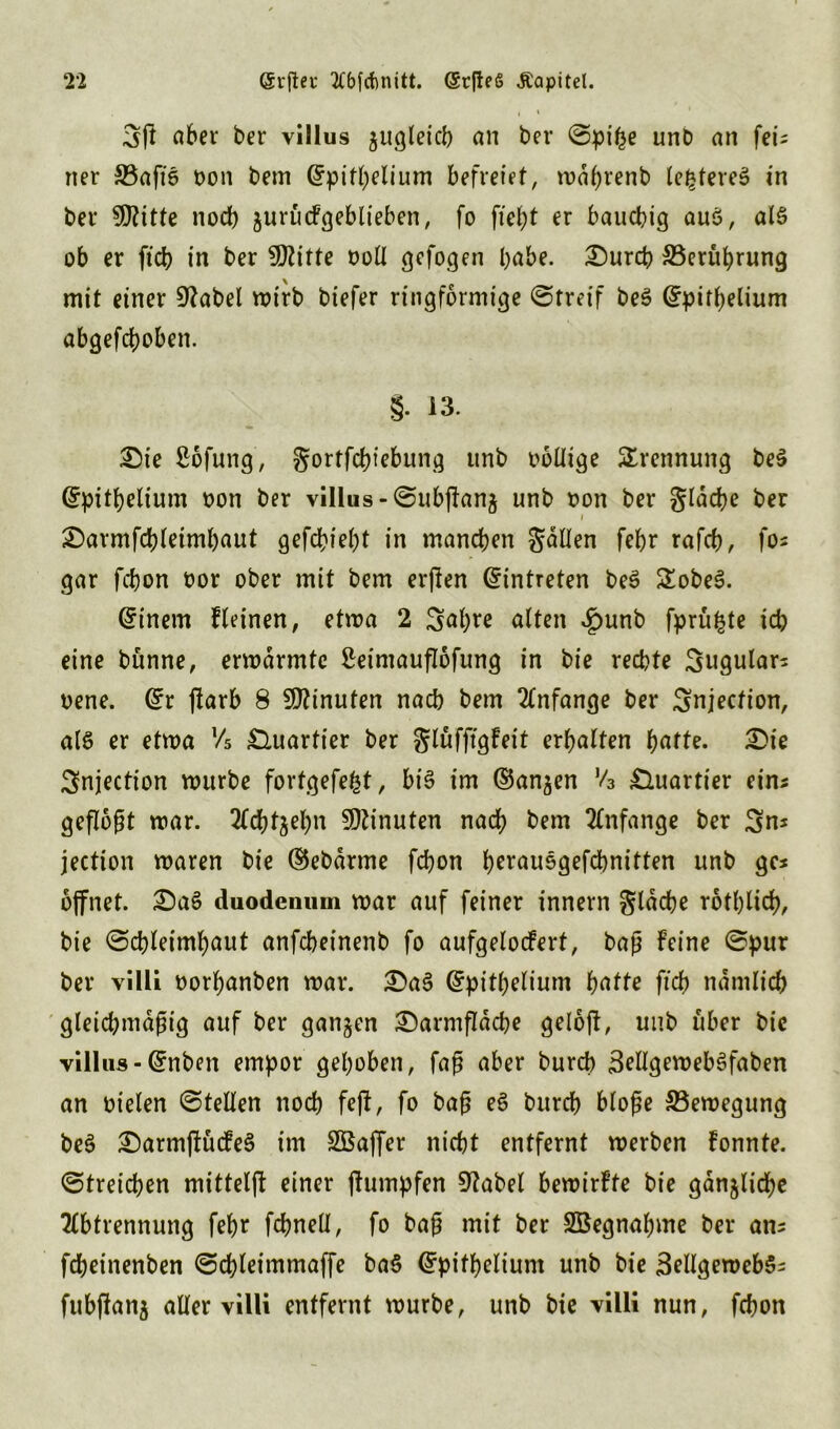 2‘2 @rfter 2fbfct)nitt. (Stßefi Äapitel. gfl aber ber villus jugleicb an ber Spifce unb an fei- ner SBaftS üon bem Grpifhelium befreiet, waljrenb teueres in ber 9J?itte noch $urücFgeblieben, fo fielet er bauchig auS, als ob er ftcb in ber fßlitte voll gefogen habe. Durch ^Berührung mit einer 9?abel wirb biefer ringförmige Streif beS (fpithelium abgehoben. §. 13. Die £6fung, gortfc&iebung unb oollige Trennung beS Grpithelium oon ber villus -SubfFanj unb oon ber gläche ber i Darmfchleimhaut gefchieht in manchen galten febr rafcb, fo* gar fchon üor ober mit bem erßen Eintreten beS £obeS. Einern Fleinen, etwa 2 Sabre alten £unb fprü^te ich eine bünne, erwärmte ßeimauflofung in bie rechte Sugulars oene. @:r jlarb 8 Minuten nach bem Anfänge ber Snjection, als er etwa Vs £luartier ber glüfffgFeit erhalten hatte. Die Snjection würbe fortgefefet, bis im ©an$en V3 Quartier eins geflößt war. Siebzehn Minuten nach bem Anfänge ber Sn* jection waren bie ©ebarme fchon h^auogefchnitten unb ges öffnet. DaS duodenum war auf feiner innern glache rotblicb, bie Schleimhaut anfeheinenb fo aufgelocFert, baß Feine Spur ber villi oorhanben war. DaS Gfpitbelium hatte ftch nämlich gleichmäßig auf ber ganzen Darmßäche geloft, unb über bie villus - Grnben empor gehoben, faß aber burch SrllgewebSfaben an Dielen Stellen noch fefF, fo baß eS burch bloße ^Bewegung beS DarmftücFeS im Sßaffer nicht entfernt werben Fonnte. Streichen mitteljF einer jFumpfen 9?abel bewirFte bie gänzliche Abtrennung feF>r fchneü, fo baß mit ber SBegnafnne ber ans fcheinenben Schleimmaffe baS Gfpithelium unb bie SellgewebSs fubflanj aller villi entfernt würbe, unb bie villi nun, fchon