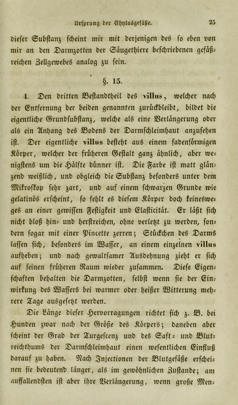 Utfprung bei: (StjptuSgefcifie. biefer Subjfamj fcbeint mir mit berjenigen beS fo eben oon mir an ben Sarmgotten bei* Saugetiere betriebenen gefaßt reichen SellgewebeS analog &u fein. §. 15. 4. £)en britten 25eflanbt^eil beS villus, welcher nach ber Entfernung ber beiben genannten jurucfbleibt, bilbet bie eigentliche ©runbfubflana, welche als eine Verlängerung ober als ein Anhang beS VobenS ber £)armfcbleimhaut angufehen ift. £)er eigentliche villus befiehl aus einem fabenformigen Äbrper, welcher ber früheren ©ejlalt ganj ähnlich, aber wes nigjlenS um bie ^dlfte bünner ijl. £)ie garbe ifl matt gldns jenb weißlich, unb obgleich bie Subjlanj befonberS unter bem SÜlifroffop fehr jart, unb auf einem fchwar^en ©runbe wie gelatinös erfcheint, fo fehlt eS biefem Körper hoch feineSwes geS an einer gewiffen gejligfeit unb ^laf^icitat. Er laßt ft nicht bloß hins unb herflreicben, ohne oerle^t $u werben, fons bem fogar mit einer 9>incette jerren; Stücfchen beS £)armS ♦ taffen ftch, befonberS im SBaffer, an einem einzelnen yillus aufbeben; unb nach gewaltfamer 2CuSbehnung gieht er ftch auf feinen früheren 3?aum wieber jufammen. £)iefe Eigens fcbaften behalten bie £)armjotten, felbft wenn fte ber Eins wirfung beS SBafferS bei warmer ober heißer Witterung meh- rere £age auSgefeht werben. £)ie Sange biefer |)eroorragungen richtet ft 53. bei dpunben jwar nach ber ©rbße beS ÄorperS; baneben aber fcbeint ber ©rab ber Surgefcenj unb beS Safts unb Vluts reichthumS ber £)armfchleimbnut einen wefentlicben Einfluß barauf ju haben. 9?acb Snjectionen ber Vlutgefdße erfchci- nen fte bebeutent) langer, als im gewöhnlichen 3uflanbe; am auffallenbjlen ifl aber ihre Verlängerung, wenn große 9Ü?ens