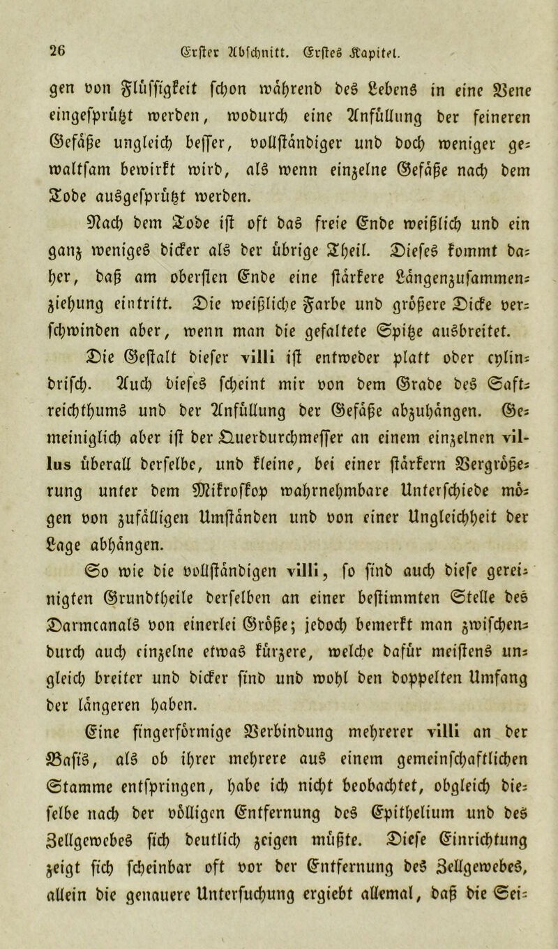 gen oon glüfftgf eit fcpon wdhrenb beS Gebens in eine SZene eingefprüfct werben, woburcb eine Einfüllung ber feineren ©efdße ungleich befler, oollflanbiger unb hoch weniger ge; waltfam bewirft wirb, al6 wenn einzelne ©efdße nach bem £obe auSgefprüt3t werben. 9Each bem &obe ift oft baS freie ©nbe weißlich unb ein ganz weniges bicfer als ber übrige £beil. £)iefeS fommt ba; bcr, baß am oberflen ©nbe eine jlarfere ^dngengufammen; Ziehung ein tritt. T)ic weißliche garbe unb größere £)icfe oer; fcbwinben aber, wenn man bt'e gefaltete ©pt^e auSbreitet. £)te ©ejfalt biefer villi ijl entweber platt ober cplin; brifd?. Elucb biefeS fdjeint mir oon bem ©rabe beS ©aft; reicbtbumS unb ber Einfüllung ber ©efdße ab§ul)dngen. ©e; meiniglicb aber ift ber £luerburcbmeffer an einem einzelnen vil- lus überall berfelbe, unb fleine, bei einer jlarfern SSergroße; rung unter bem 9ftifroffop wahrnehmbare Unterfcfnebe mb; gen oon zufälligen Umftanben unb bon einer Ungleichheit ber Sage abhbngen. ©o wie bie oolljfbnbigen villi, fo ftnb auch biefe gerei; nigten ©runbtheile berfelben an einer beßtmmten ©teile beS £>armcanalS bon einerlei ©roße; jebod) bemerft man gwifchen^ burch auch einzelne etwas füttere, welche bafür nteiffenS un; gleich breiter unb biefer ftnb unb wohl ben hoppelten Umfang ber längeren h^en. ©ine fingerförmige SSerbinbung mehrerer villi an ber 33aft’S, als ob ihrer mehrere auS einem gemeinfchaftlichen ©tamme entfpringcn, ha^c ich nicht beobachtet, obgleich bie; felbe nach ber bolligen ©ntfernung beS ©pithelium unb beS Zellgewebes fich beutlicl) jcigen müßte. ®tcfe ©inrichtung Zeigt fich fcheinbar oft bor ber ©ntfernung beS Zellgewebes, allein bie genauere Unterfuchung ergiebt allemal, baß bie ©ei;