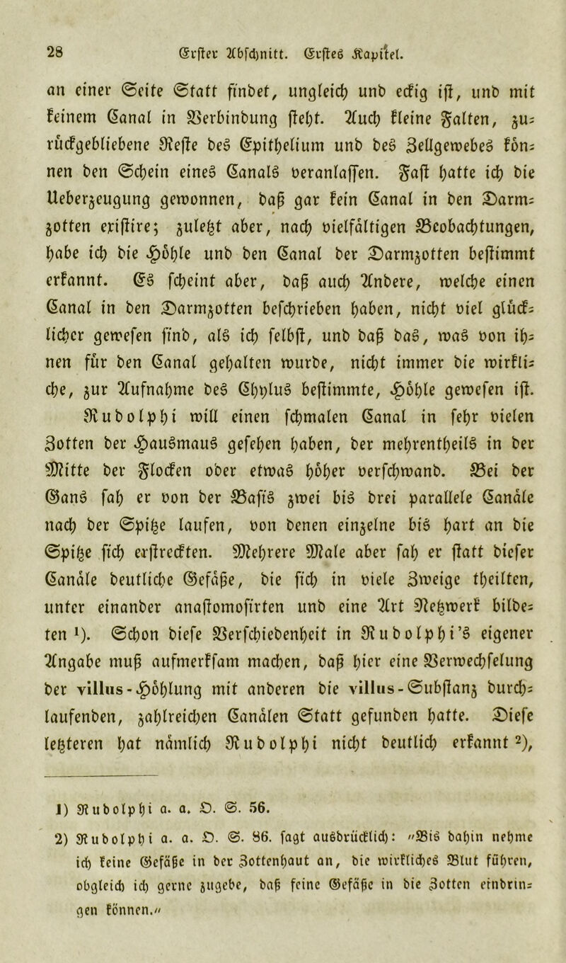 an einer ©eite @tatt ftnbet, ungleich unb eefig ijf, unb mit feinem (Sanal in SBerbinbung ffebt. 2(ucb f leine gatten, 'öu? rucfgebliebene 3?efle beS (Spitbelium unb beS BeÜgewebeö fom nen ben ©cbein eines (SanalS veranlaffen. gaft batte icb bie Ueber^eugung gewonnen, baß gar fein (Sanal in ben £)arm= Rotten erißire; jule^t aber, nach vielfältigen ^Beobachtungen, habe icb bie £6ble unb ben (Sanal ber £)armgotten beffimmt erfannt. (SS fcbeint aber, baß auch 2lnbere, welche einen (Sanal in ben £)arm^otten betrieben haben, nicht viel glücf= lieber gewefen ftnb, als ich felbji, unb baß baS, was von ib= nen für ben (Sanal gehalten mürbe, nicht immer bie mtrflü che, 3ur Aufnahme beS (SbpluS bejfimmte, £oble gewefen ijf. Oiubolpbi will einen fcbmalen (Sanal in febr vielen Botten ber $auSmauS gefeben haben, ber mebrentbeilS in ber Glitte ber glocfen ober etwas hoher verfebwanb. S5ei ber (SSanS fab er von ber SSaftS gwei bis brei parallele (Sandle nach ber ©pi£e laufen, von benen ein§etne bis hart an bie ©pt'be ftcb erjfrecften. Mehrere 9J?ale aber fab er ffatt biefer (Sandle beutlicbe ©efdße, bie ftcb in viele Bweige tbeilten, unter einanber anajfomoftrten unb eine 2lrt 9febwerf bilbe= ten *). ©cbon biefe SSerfcbiebenbeit in Sftubolpbi’S eigener 2lngabe muß aufmerffam machen, baß l)icr eine 33ermecbfelung ber villus - ^oblung mit anberen bie villus-lSubßanj burcb= laufenben, zahlreichen Sandten ©tatt gefunben batte. £)iefe festeren bat ndmlicb ^ubolpbi nicht beutlicb erfannt1 2), 1) 9tubolpf)i a. a. £>. ©. 56. 2) 3fl u b ol p t? t a. a. £). ©. 86. faßt außbrücttid): 25iß bafjin nehme icf) feine ®cfäßc in ber 3ottcnl)aut an, bie roirflid)e6 SSlut fuhren, obgleich id) gerne jugebe, bajj feine ©efafjc in bie Rotten etnbrins gen tonnen./'